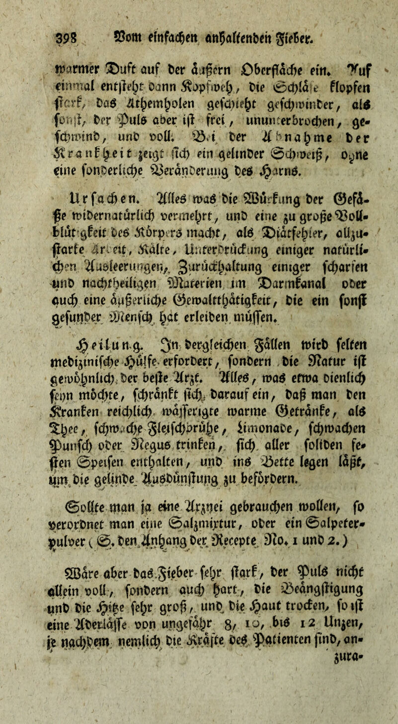a warmer Duft auf der aͤußern Oberflaͤche ein. Huf: einmal entſteht dann Kopfweh, Die Schlaͤfe klopfen ſonſt, der Puls aber iff fret, ununterbrochen, ge⸗ Krankheit zeige ſich ein gelinder Schweiß, si eine fonperliche Veränderung des Harns, Urf achen, Alles was die Würfung der Gefä- Be midernatürlich vermehrt, und eine zu große Bolle ſtarke Srveig, Kälte, Unterdruckung einiger natuͤrli⸗ und nachtheiligen Materien im Darméanal oder auch). eine duGeriiche Gemaltthätigkeir, die ein fonft geſunder Menſch hat erleiden muͤſſen. Heilung. Sn, dergleichen. Fällen wird felten mediziniſche Huͤlfe erfordert , fondern ‚die Natur ft gewoͤhnlich der. befte Arzt. Alles, was etwa dienlich ſehn moͤchte, ſchraͤnkt ſich darauf ein, daß man den Kranken reichlich. waͤſſerigte warme Getraͤnke, als Thee, ſchwaͤche Fleiſchbruͤhe, Simonade, , {hwaden Punſch oder. Regus, trinken, fi ch. aller ſoliden fee um, Die gelinde. Ausduͤnſtung zu. befördern, Sollte man ja eine. Arznei gebrauchen wollen, fo verordnet man eine Salzmixtur, oder ein Salpeters pulver (©, den ‚Anhang der, Recepte, Do, 1und2.) | Ware aber das Fieber ſehr ftarf, der Puls niche allein voll, fondern aud) hart, die Beaͤngſtigung und die Hite: febr. groß). und, Die Haut troden, fo sft Rk nachbem. nemlich. Die Kraͤfte des Patienten ſi nd, ane zura⸗ —