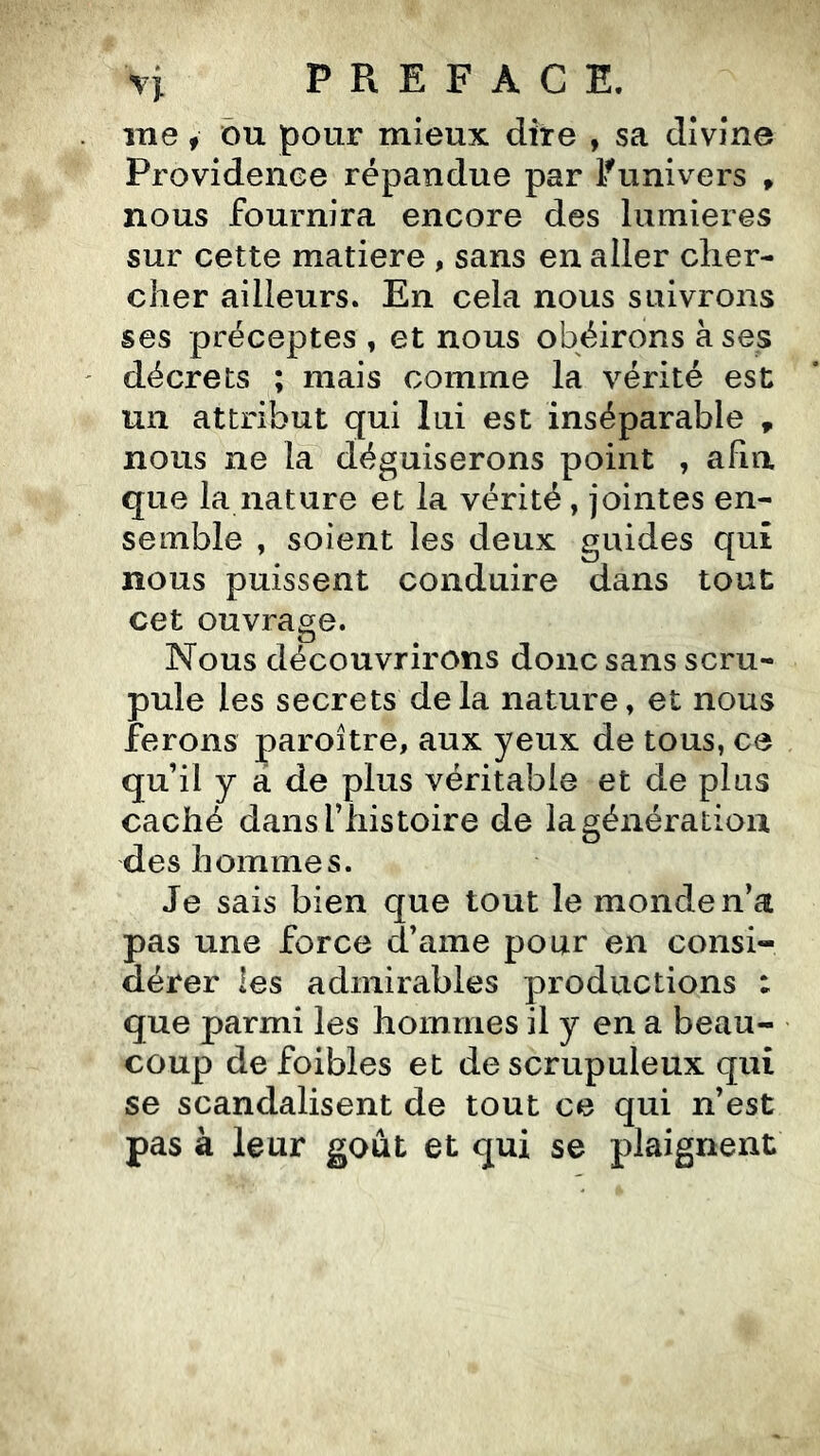 me, ou pour mieux dire , sa divine Providence répandue par Ifunivers , nous fournira encore des lumières sur cette matière , sans en aller cher- cher ailleurs. En cela nous suivrons ses préceptes , et nous obéirons à ses décrets ; mais comme la vérité est un attribut qui lui est inséparable , nous ne la déguiserons point , afin que la nature et la vérité, jointes en- semble , soient les deux guides qui nous puissent conduire dans tout cet ouvrage. Nous découvrirons donc sans scru- pule les secrets delà nature, et nous ferons paroître, aux yeux de tous, ce qu’il y a de plus véritable et de plus caché dans l’histoire de la génération des hommes. Je sais bien que tout le monde n’a pas une force d’ame pour en consi- dérer les admirables productions : que parmi les hommes il y en a beau- coup de foibles et de scrupuleux qui se scandalisent de tout ce qui n’est pas à leur goût et qui se plaignent