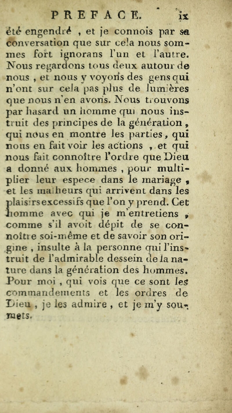 été engendré , et je connois par sa conversation que sur cela nous som- mes fort ignora ns T un et l’autre. Nous regardons tous deux autour de nous , et nous y voyoïis des gens qui n’ont sur cela pas plus de lumières que nous iVen avons. Nous trouvons par liasard un homme qui nous ins- truit des principes de la génération , qui nous en montre les parties, qui nous en fait voir les actions ,.et qui nous fait connoître Tordre que Dieu a donné aux hommes , pour multi- plier leur espece dans le mariage « et les malheurs qui arrivent dans les plaisirs excessifs que Ton y prend. Cet nomme avec qui je m’entretiens , comme s'il avoit dépit de se con- noîtie soi-même et de savoir son ori- gine , insulte a la personne qui Tins» truit de l’admirable dessein de la na- ture dans la génération des hijmmes. Pour moi , qui vois que ce sont leS commandements et les ordres de L'ieu , je les admire , et je m’y sou- mets.