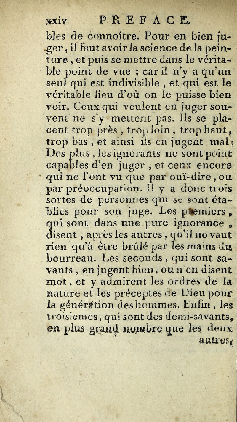 blés de connoître. Pour en bien ju- -ger, il faut avoir la science de la pein- ture , et puis se mettre dans le vérita- ble point de vue ; car il n’y a qu’un seul qui est indivisible , et qui est le véritable lieu d’où on le puisse bien voir. Ceux qui veulent en juger sou- vent ne s’y mettent pas. Ils se pla- cent trop près , trop loin , trop haut, trop bas , et ainsi iis en jugent mal? Des plus , les ignorants ne sont point capaljles d’en juger , et ceux encore qui ne Font vu que par ouï-dire, on par préoccupation* Il y a donc trois sortes de personnes qui se sont éta- blies pour son juge. Les premiers, qui sont dans une pure ignorance , disent , après les autres , qu’il ne vaut rien qu’a être brûlé par les mains du bourreau. Les seconds , qui sont sa- vants y en jugent bien, ou n en disent mot, et y admirent les ordres de la nature et les préceptes de Dieu pour la génération des hommes. Enfin, les troisièmes, qui sont des demi-savants,^ en plus graud nombre que les deux autrese