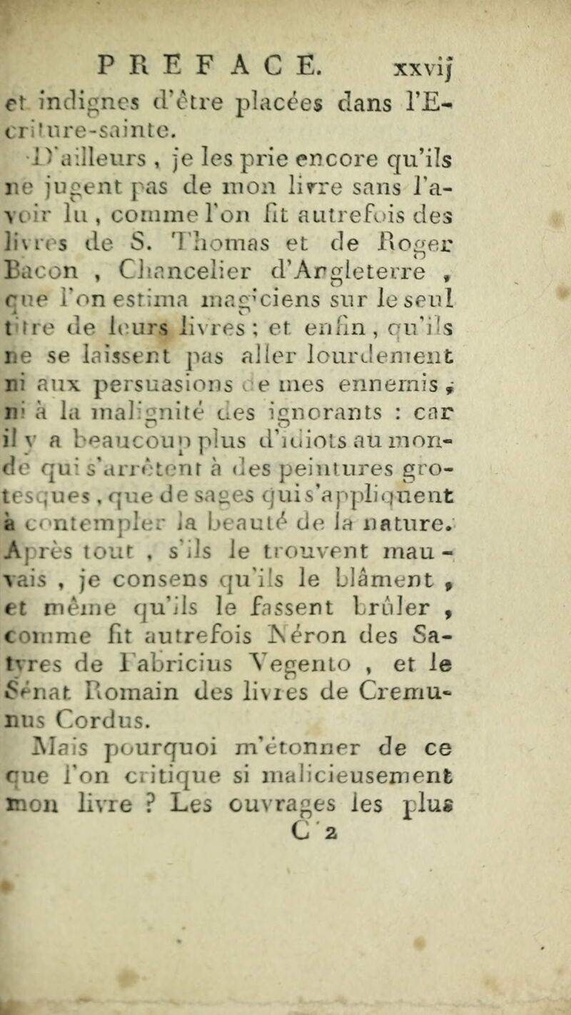 7 P R E F ACE. xxvij et indignes trcHre placées dans l’E-^ cri f lire-sainte. •D'ailleurs , je les prie encore qu’ils ne jugent pas de mon lîy^re sans l’a- voir lu , comme l’on fit autrefois des livies de S. 7'homas et de Roger Bacon , Chancelier d’Argleterre , rue l’on estima ina£:;’ciens sur le seul t'tre de leurs livres; et enfin, qu’ils ne se laissent pas aller lourdement ni aux persuasions ce mes ennemis ,* ni à la malignité des ignorants : car O O il V a beaucoup plus d’iiüots au mon- de qui s'arrêtent à des peintures gro- tesques , que de sages quis’appliqnent à contempler la beauté de la nature.' Après tout , s’ils le trouvent mau- vais , je consens qu’ils le blâment » et même qu’ils le fassent brûler , comme fit autrefois ISéron des Sa- tvres de 1 abricius Vegenio , et le 6énat Romain des livres de Cremu- nus Cordus. !Mais pourquoi m’étonner de ce que l'on critique si malicieusement mon livre ? Les ouvrages les plus C '2