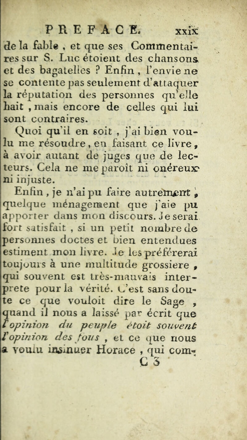 PREFACE. xxix de la fable , et que ses Commentai- res sur S. Luc étoieut des chansons et des bagatelles ? Enfin , renvde ne se contente pas seulement d’attaquer la réputation des personnes qu’elle hait , mais encore de celles qui lui sont contraires. Quoi qu'il en soit , j’ai bien vou- lu me résoudre , en faisant ce livre , k avoir autant de juges que de lec- teurs. Cela ne nieparoît ni onéreux' ni injuste. Enfin , je n’ai pu faire autrefrucnt , quelque ménagement que j'aie pu apporter dans mon discours. Je serai fort satisfait , si un petit nombre de personnes doctes et bien entendues estiment mon livre. Je les préférerai toujours à une multitude grossière , qui souvent est très-niaus^ais inter- prète pour la vérité, t^’est sans dou- te ce que vouloit dire le Sage , quand il nous a laissé par écrit que Iopinion du peuple l^toit souvent /opinion des toi/s , et ce que nous a voulu fruinuer Horace , qui com^