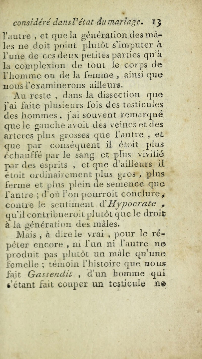 l'autre , et que la géne^ration des mâ- les ne doit point plutôt s’imputer à l'une de ces deux petites parties qu’à la complexion de tout le corps de riioinine ou de la femme , ainsi que nous rexaminerons ailleurs. Au reste , dans la dissection cjue j’ai faite plusieurs fois des testicules des hommes , j'ai souvent remarqué que le gauche avoit des veines et des arteres plus grosses que l’autre , et que par conséquent il étoit plus échauffé par le sang et plus vivifie jxir des esprits , et que d’ailleurs il étoit ordinairement plus gros , plus ferme et [dus plein de semence qu@ l'antre ; d'où l'on pourioit conclure, contre le sentiment tVIlypocrate , qu'il contrihueroitplutôt que le droit à la génération des mâles. j^lais , à dire le vrai , pour le ré- péter encore , ni l’un ni l’autre na produit pas plutôt un mâle qu’une femelle ; témoin l’iiistoire que nous fait Gassendit , d’un homme qui è’étant fait couper un testicule n»