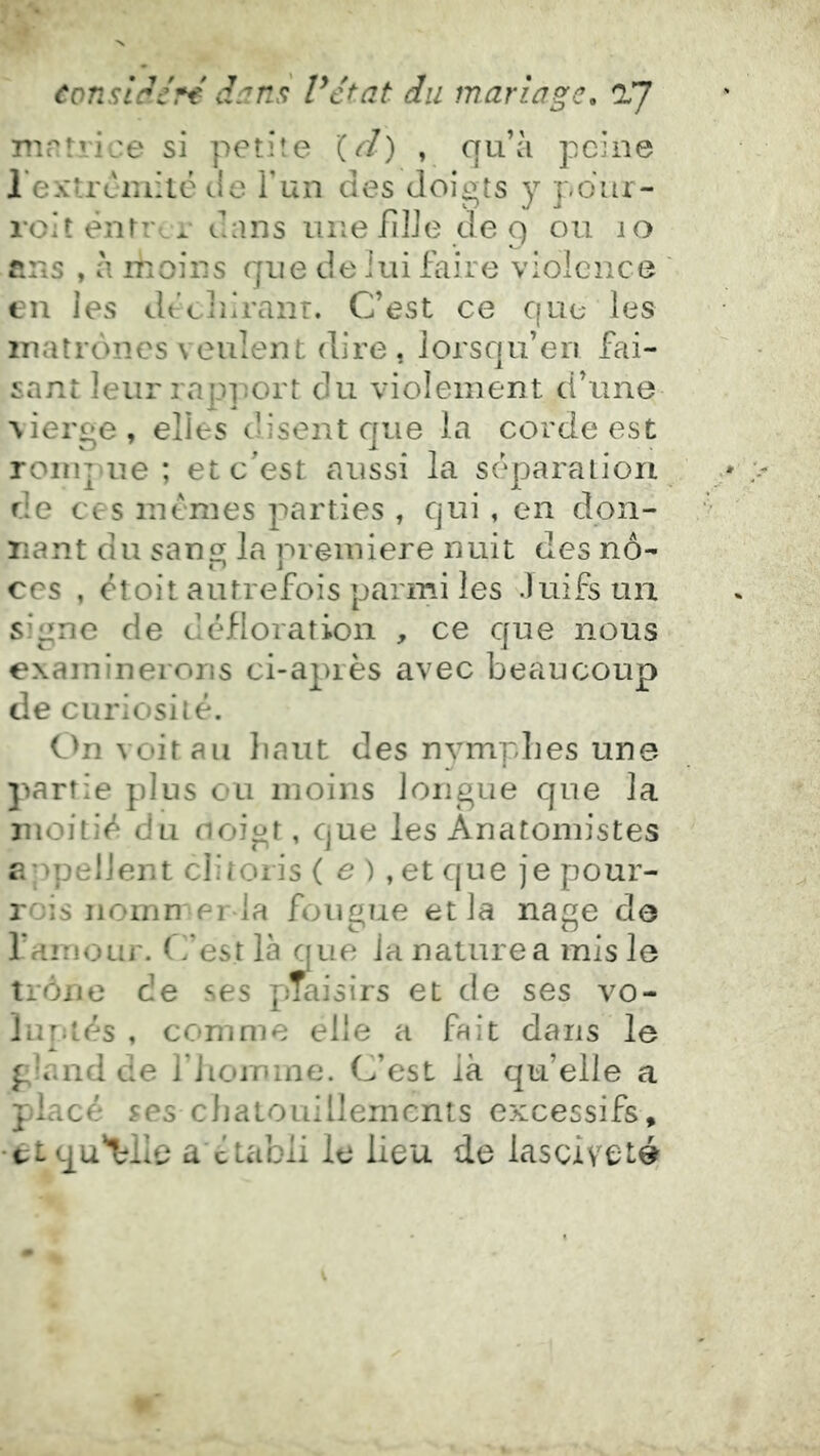nmtrice si petite (d) , qu’à peine rextremitë de Fun des doigts y pdur- roit êiitr, r dans une IiIJe de 9 ou 10 fins , à ihoins que de lui faire violence tu les déciiiranr. C’est ce que les matrones veulent dire, lorsqu’en fai- sant leur rapi^ort du violement d’une vierge , elles disent c]ue la corde est rompue ; et c'est aussi la séparation de ces mêmes parties , qui, en don- nant du sang la première nuit des no- ces , éîoit autrefois parmi les Juifs un signe de défloration , ce que nous examinerons ci-après avec beaucoup de curiosité. C>nvoirau liant des nymphes une partie plus ou moins longue que la moitié du noigt, que les Anatomistes appellent clitoris ( a ), et que je pour- rois iiomnerla fougue et la nage do l’amour. C’est là que la nature a mis le trône de ses pTaisirs et de ses vo- luptés , comme elle a fait dans le gland de l’iioinme. C’est là qu’elle a placé ses chatouillements excessifs, •ti qu'relie a ctabii le lieu de lasciveté