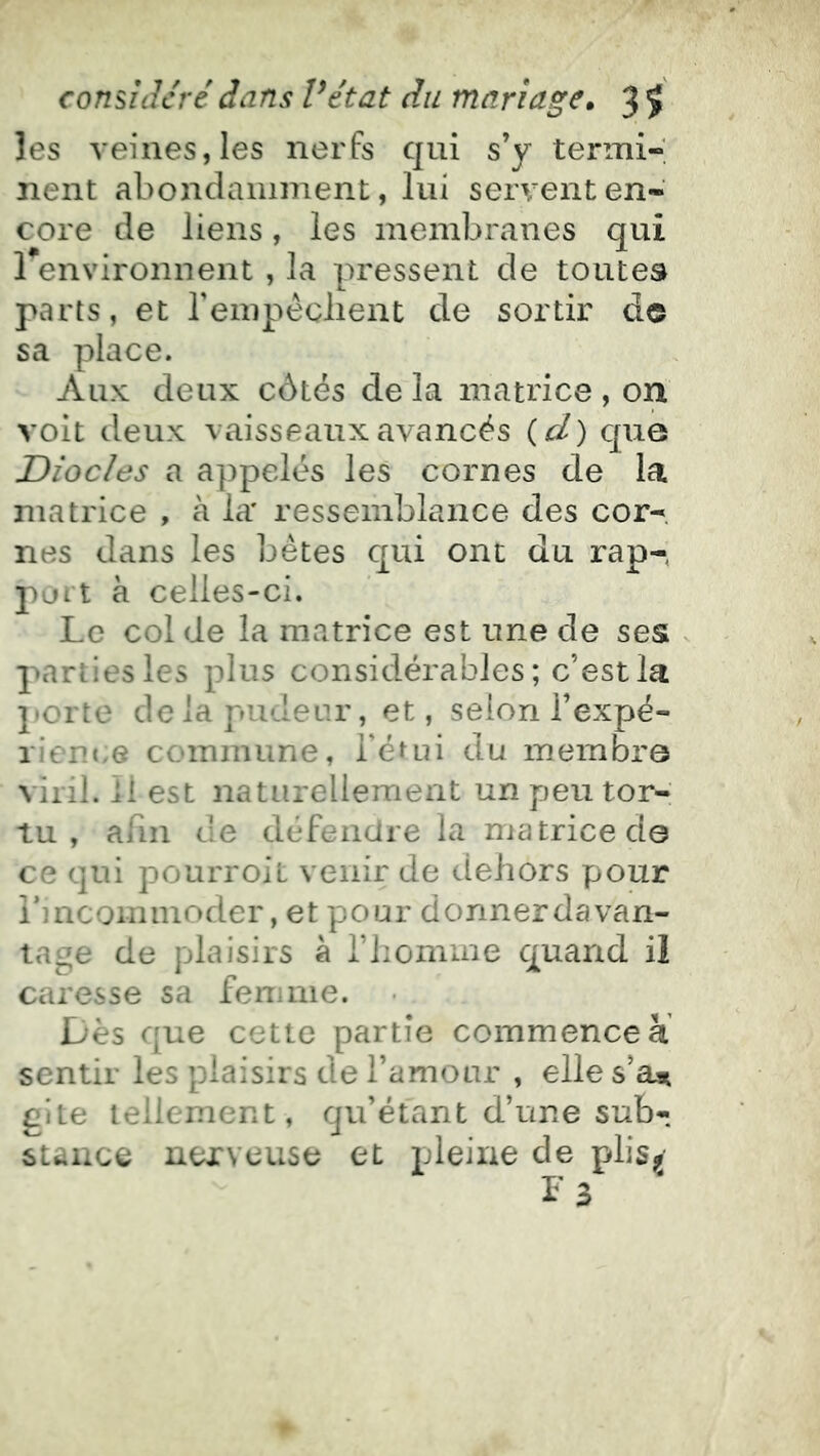 les veines, les nerfs qui s’y termi-; nent abondamment, lui servent en- core de liens, les membranes qui 1 environnent , la pressent de toutes parts, et rempéclient de sortir do sa place. Aux deux côtés de la matrice , on voit deux vaisseaux avancés {cl) que Diodes a appelés les cornes de la matrice , à la* ressemblance des cor- nes dans les bêtes qui ont du rap-, port à celles-ci. Le col de la matrice est une de ses parties les plus considérables; c’est la porte delapudear, et, selon l’expé- rient/e commune, l’étui du membre viril. Il est naturellement un peu tor-; tu, afin de défendre la matrice de ce qui pourroit venir de dehors pour i’mcominoder, et pour donnerdavan- tage de plaisirs à l’iiomme quand il caresse sa femme. Dès que cette partie commencer sentir les plaisirs de l’amour , elle s’aai gîte tellement, qu’étant d’une sub- stance nerveuse et pleine de plisjj ^ 3