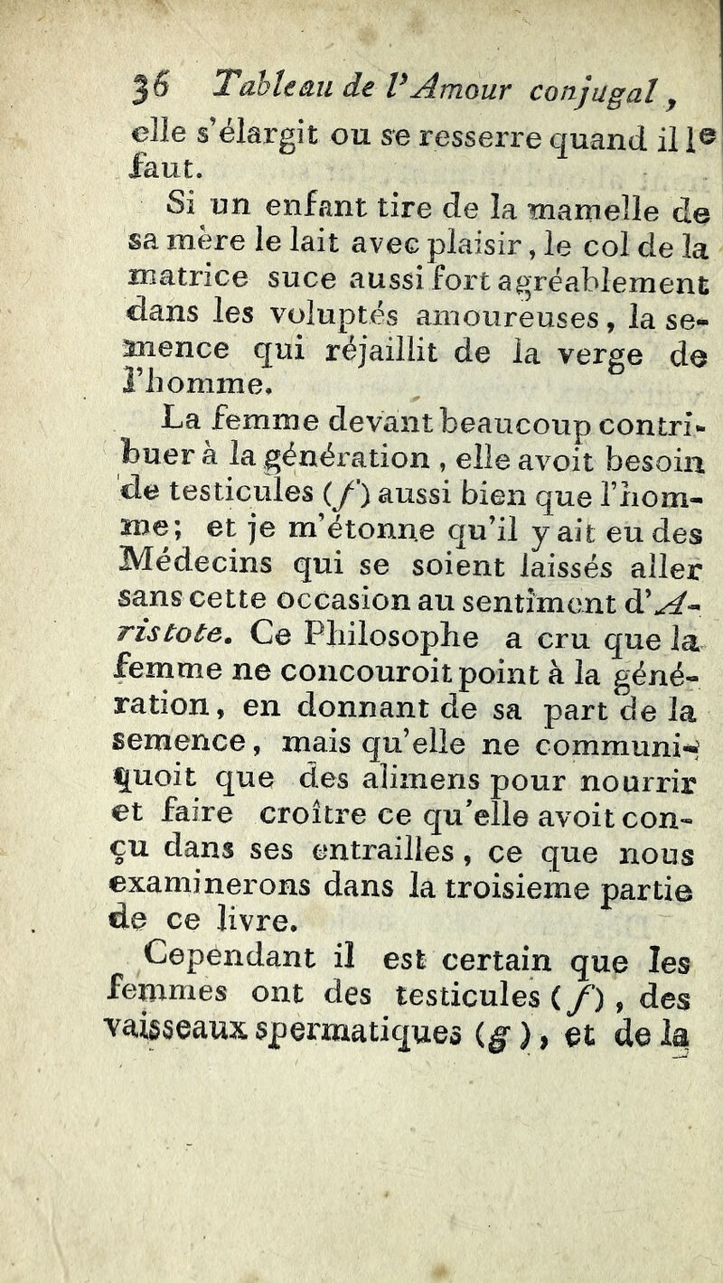 elle s’élargit ou se resserre quand il 1® faut. Si un enfant tire de la mamelle de sa mère le lait avec plaisir, le col de la matrice suce aussi fort agréablement dans les voluptés amoureuses, la se- mence qui réjaiilit de la verge de riiomme. La femme devant beaucoup contri- buer a la génération , elle avoit besoin de testicules (y ) aussi bien que fiiom- me; et je m’étonne qu’il y ait eu des Médecins qui se soient laissés aller sans cette occasion au sentiment d’^- ristote. Ce Pliiiosoplie a cru que la femme ne concouroit point à la géné- ration, en donnant de sa part de la semence, mais qu’elle ne communi-^ ^uoit que des alizuens pour nourrir et faire croître ce qu'elle avoit con- çu dans ses entrailles, ce que nous examinerons dans la troisième partie de ce livre. Cependant il est certain que les femmes ont des testicules (/’) , des vaisseaux spermatiques (g* ), et de la