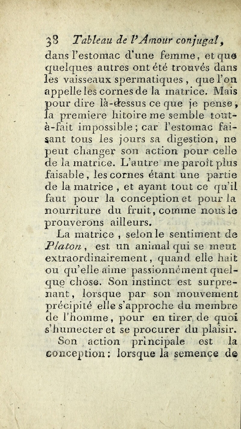 dans restoniac d’une femme, et que quelques autres ont été trouvés dans les vaisseaux spermatiques , que l’on appelle les cornes de la matrice. Mais pour dire là-dessus ce que je pense ^ la première liitoire me sembie tout- à-fait impossible ; car l’estomac fai- sant tous les jours sa digestion, ne peut changer son action pour celle de la matrice. L’autre me paroit plus faisable, les cornes étant une partie de la matrice , et ayant tout ce qu’il faut pour la conception et pour la nourriture du fruit, comme nous le prouverons ailleurs. La matrice , selon le sentiment de jPlaton , est un animal qui se meut extraordinairement, quand elle hait ou qu’elle aime passionnément quel- que cliosô. Son instinct est surpre- nant , lorsque par son mouvement précipité elle s’approche du membre de l’homme, pour en tirer de quoi s’humecter et se procurer du plaisir. Son action principale est la conception; lorsque la semence