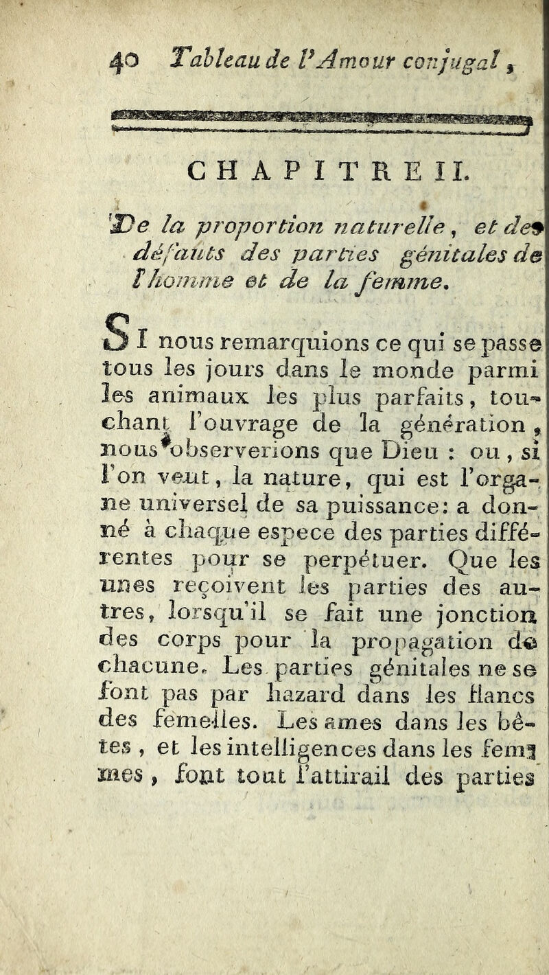 CHAPITREIL la proportion naturelle, et de^ dé l'an ts des parties génitales de îhomme et de la femme. S I nous remarquions ce qui se passe tous les jours dans le monde parmi les animaux les plus parfaits, tou'»* chant l’ouvrage de la génération, nous ^observerions que Dieu : ou , si Ton veut, la nature, qui est l’orga- ne universel de sa puissance: a don- né à chaque espece des parties diffé- rentes pour se perpétuer. Que les unes reçoivent les parties des au- tres, lorsqu'il se fait une jonctiou des corps pour la pro[)agation d© chacune. Les parties génitales ne se font pas par hazard dans les flancs des femelles. Les âmes dans les bê- tes , et les intelligences dans les femi mes > font tout rattirail des parties