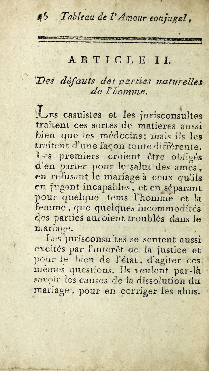 Fin inm nmii m iimbiihh ARTICLE IL Des défaiLis des parties naturelles de Vhomme, .Les casuîstes et les jurisconsultes traitent ces sortes de matières aussi bien que les médecins; mais ils les traitent d’une façon toute différente. Les premiers croient être obligés d’en parler pour le salut des âmes, en refusant le mariage à ceux qnjls en jugent incapables, et en séparant pour quelque tems Thommé et la femme , que quelques incommodités des parties auroient troublés dans le mariaue. 4 Les jurisconsultes se sentent aussi excités par rjntérêt de la justice et p07.îr le bien de l’état, d’agiter ces mêmes questions. Ils veulent par-là savoir les causes de la dissolution du mariage , pour en corriger les abus.