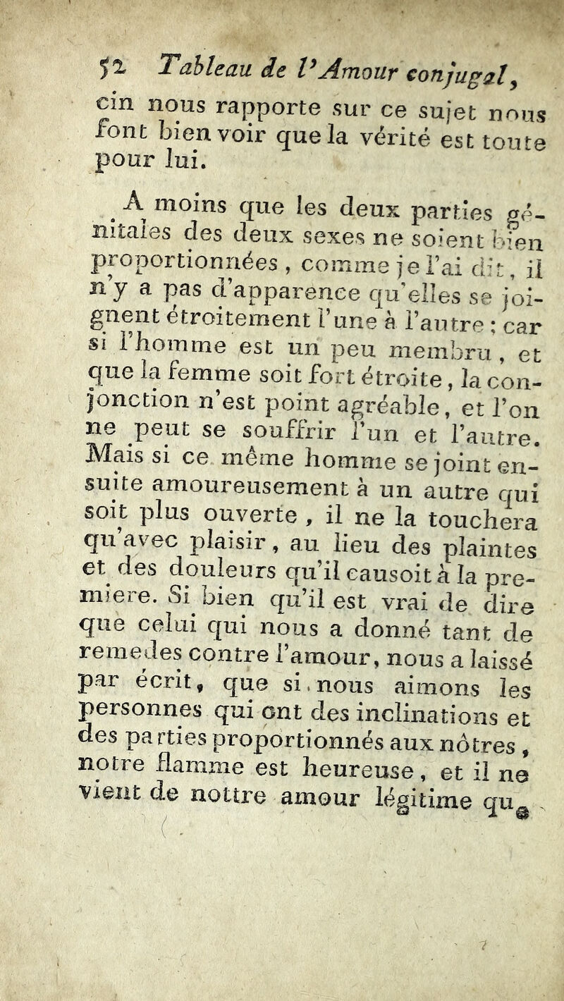 d.t jÆtïIOUV COTlJU^^Ï^ cin nous rapporte sur ce sujet nous font bien voir que la vérité est toute pour lui. ^ A moins que les deux parties gé- nitales des deux sexes ne soient bien proportionnées , couime je l’ai d’t, il ny a pas d’apparence quelles se joi- gnent étroitement l’une à l’autre ; car si 1 homme est un peu membru , et que la femme soit fort étroite, la con- jonction n’est point agréable, et l’on ne peut se souffrir l’un et l’autre. Mais si ce même homme se joint en- suite amoureusement à un autre qui soit plus ouverte , il ne la touchera qu avec plaisir, au lieu des plaintes et des douleurs qu’il eausoit à la pre- mière. Si bien qu’il est vrai de dire que celui qui nous a donné tant de remedes contre l’amour, nous a laissé par écrit, que si.nous aimons les personnes qui ont des inclinations et des pa rties proportionnés aux nôtres, notre flamme est heureuse, et il ne vient de nottre amour légitime <jUg