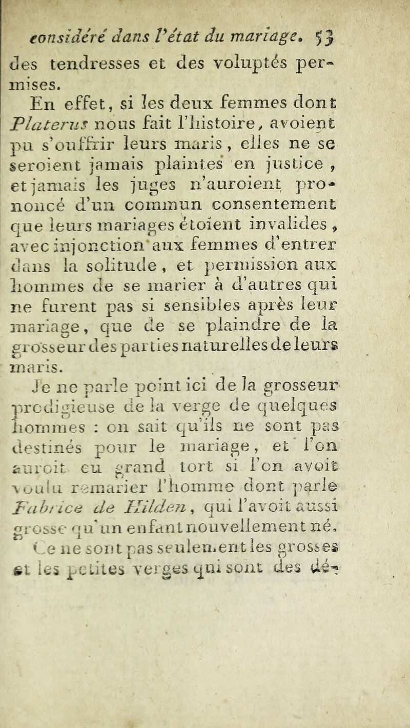 des tendresses et des voluptés per- inises. En effet, si les deux femmes dont Platerus nous fait l’iiistoirey avoient pu s’üuffrir leurs maris, elles ne se seroient jamais plaintes en justice , et jamais les juges n’auroient pro- noncé d’un commun consentement que leurs mariages étoient invalides , avec injonction'aux femmes d’entrer dans la solitude , et permission aux liommes de se inaner à d’autres qui ne furent pas si sensibles après leur mariage, que de se plaindre de la grosseur des parties naturelles de leurs maris. eur Lies pas destinés pour le mariage, et l’on aurcit eu ^‘rand tort si l’on avoit ^ualu remarier riiomme ciont ])arie Pciht LCfi cLs JtlilcLôJi ^ qui 1 avoit aussi grosse qu Lin enfant nouvellement né, < .e ne sont pas senleu>erit les grosses ic5 petites verges qiu sont des dé’? J e ne parle peint ici de la gross prodigieuse de la verge de quelq iiorniries : on sait cu’iis ne sont