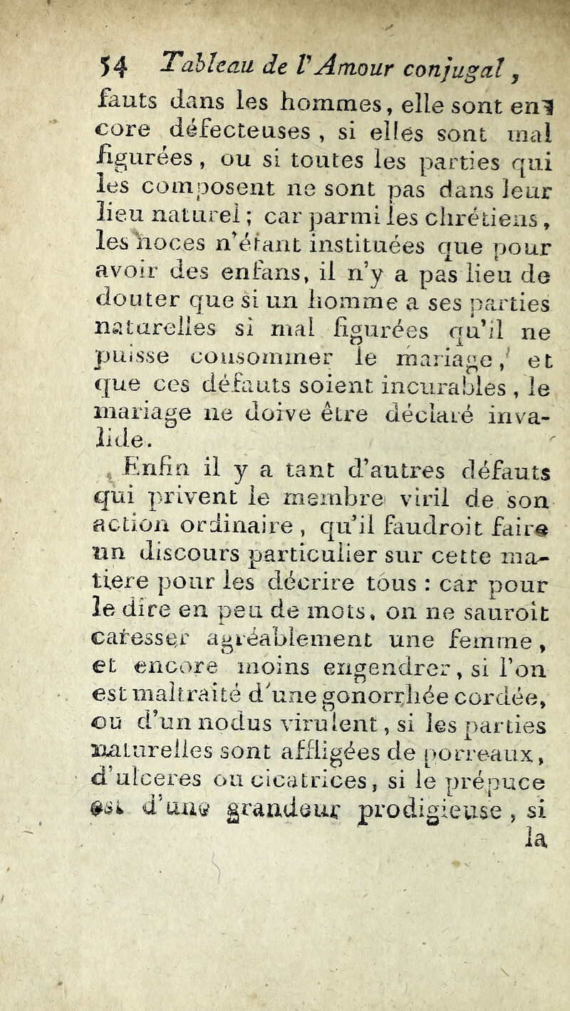 fkuts (Icins l6s honiniGs, elle sont en^ core défecteuses , si elles sont mal figurées, ou si toutes les parties qui les composent ne sont pas dans leur lieu naturel ; car parmi les chrétiens, les noces n^étant instituées que pour avoir des enfcins» il n’y a pas lieu de douter que si un homme a ses panties naturelles si mal figurées qu’il ne puisse consommer le mariage, et cpue ces défauts soient incurables , le mariage ne doive être déclaré inva- lide. Enfin il y a tant d’autres défauts qui privent le membre viril de son action ordinaire , qu’il fmdroit fair€t lin discours particulier sur cette ma- tière pour les décrire tous : car pour le dire en peu de mots, on ne sauroit catesser agréablement une femme, et encore moins engendrer, si l’on est maltraité d'une gonorrhée cordée, ou d’un nodus virulent, si les parties xiaturelles sont affligées de porreaux, d ulcérés ou cicatrices, si le prépuce d'au(s? grandeuf prodigievise , si