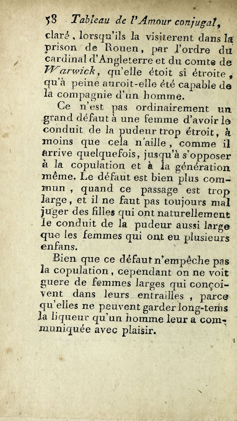 claré , lorsqu’ils la visiteront clans la prison de Rouen, par l’ordre du cardinal d’Angleterre et du comte de W'arwick, qu’elle ëtoit si étroite, qu’à peine auroit-elle été capable de la compagnie d’un homme. Ce n’est pas ordinairement un grand défaut à une Femme d’avoir le conduit de la pudeur trop étroit, à moins que cela n aille , comme il ^rrive quelquefois, jusqu’à s’opposer a la copulation et à la génération même. Le défaut est bien plus com- mun , quand ce passage est trop large, et il ne faut pas toujours mal juger des filles qui ont naturellement le conduit de la pudeur aussi large que les femmes qui ont eu plusieurs enfans. Bien que ce défaut n’empêche pas la copulation, cependant on ne voit guère de femmes larges qui conçoi- vent ^ dans leurs entrailles , parce qu elles ne peuvent garder long-teiiis Ja liqueur qu’un homme leur a coin-; muniquée avec plaisir.