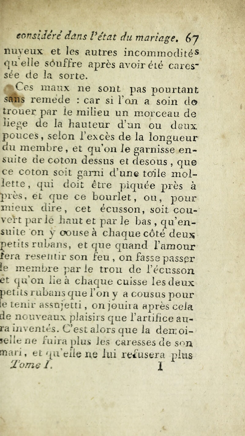 nuyeux et les autres incommodité® (]Il elle sôiiffre après avoir été cares sée de la. sorte. Ces maux ne sont pas pourtant sans remède : car si l'on a soin d© trouer par le milieu un morceau de liep^e de la hauteur d’un ou doux, pouces, selon l’excès de la longueur du membre, et qu’on le garnisse en- suite de coton dessus et desous , c|ue ce coton soit garni d’une toile mol- lette, qui dok être piquée jarès à pu'ès, et que ce bourlet, ou, pour mieux dire, cet écusson, soit cou- vert parle haut et par le bas , qu’en- suite on y <X)iise à chaque côté deux petits rubans, et que quand l’amour fera resetitir son feu , on fasse passer le membre par le trou de l’écusson et qu’on lie à chaque cuisse les deux petits rubans que l’on y a cousus pour [e tenir assujetti, on jouira après'cela de nouveaux plaisirs que l’artifice au- ra inventés. C’est alors que la demoi- selle ne fuira plus les caresses de son mari, et qu’elle ne lui refusera plus