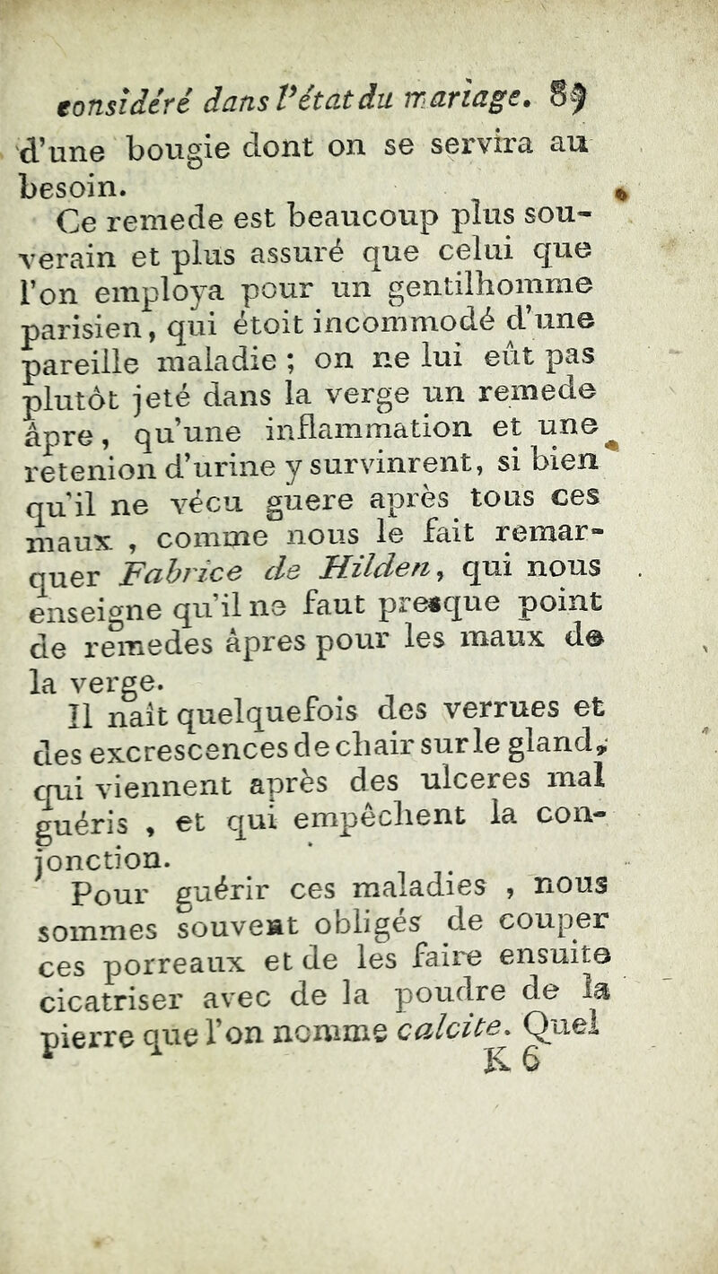 d’une bougie dont on se servira au besoin. ^ Ce remede est beaucoup plus sou- verain et plus assuré que celui que l’on employa pour un gentilhomme parisien, qui étoit incommodé d’une pareille maladie î on ne lui eut pas plutôt jeté dans la verge un remede âpre, qu’une inflammation et une^ retenion d’urine y survinrent, si bien qu il ne vécu guere après tous ces maux , comme nous le fait remar- quer Fabrice de Hilden^ qui nous ensei^^ne qu’il ne faut pre«que point de rmnedes âpres pour les maux de la verge. Il naît quelquefois des verrues et des excrescences de chair sur le gland,- Yi0iinent après des ulcérés mal guéris , et qui empêchent la con- jonction. Pour guérir ces maladies , nous sommes souvent obliges de couper ces porreaux et de les faire ensuits cicatriser avec de la poudre de îa pierre que l’on nomme calcûe. Quel K. G