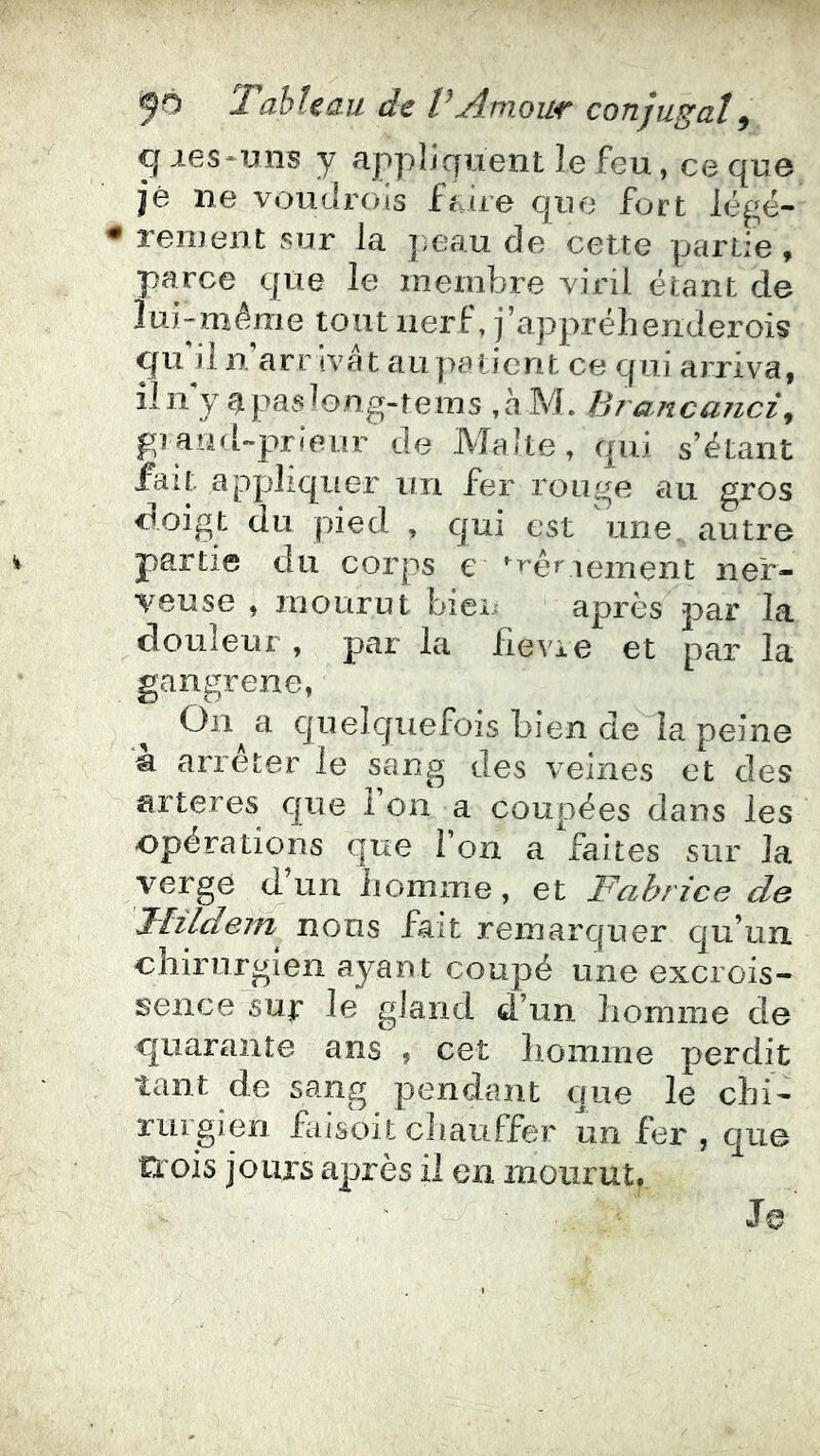 q les-uns y appliquent le feu, ce que je ne voudi'ois fuie que fort légë- reiuent sur la |;eau de cette partie ^ parce que le membre viril étant de lui-méme tout nerf, j’appréhenderoi? qu li n arr ivat au patient ce qui arriva, iln y ^püs^ong-teius ,àM. hiaitcanci^ piaed-prieur de Malte, qui s’étant fait appliquer un fer rouge au gros doigt du pied , qui est une. autre partie du corps e réglement ner- veuse , iTiourut biei après par la douleur , par la fie vie et par la gangrené, On a quelquefois bien de la peine a arrêter le sang des veines et des arteres que l’on a coupées dans les opérations que l’on a faites sur la verge d un iiomme, et Fabrice de JliLdem nous fait remarquer qu’un chirurgien ayant coupé une excrois- sence sup le gland d’un homme de quarante ans , cet homme perdit tant de sang pendant que le chi- rurgien Faisoli chauffer un fer , que trois jours après il en mourut.