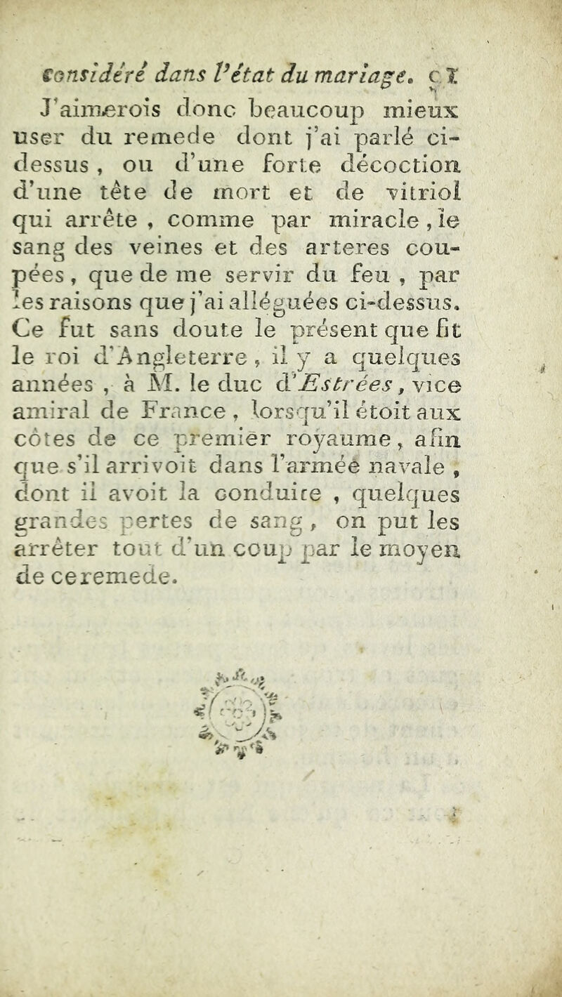 J’aiiiiierois donc beaucoup mieux user du remede dont j’ai parlé ci- dessus , ou d’une forte décoction d’une tète de mort et de Titrioi qui arrête , comme par miracle, ïe sang des veines et des arteres cou- pées , que de me servir du feu , par les raisons que j’ai alléguées ci-dessus. Ce fut sans doute le présent que fît le roi d’Angleterre, il y a quelques années , à M. le duc à!Estrées, vice amiral de France , lorsqu’il étoit aux côtes de ce premier royaume, afin que s’il arrivoit dans l’armée navale , dont il avoit la conduire , quelques ijrandes pertes de sang , on put les arrêter tout d’un coup par le moyeu de ceremede.