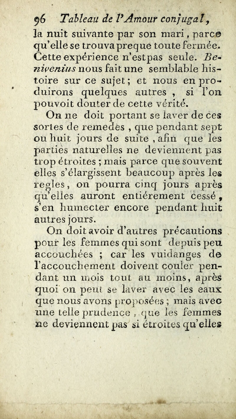 la nuit suivante par son mari, parce qu’elle se trouvapreque toute fermée. Cette expérience n’estpas seule. Be^ niçeniiis nous fait une semblable his- toire sur ce sujet ; et nous en pro- duirons quelques autres , si l’on pouvoit douter de cette vérité. On ne doit portant se laver de ces sortes de remedès , que pendant sept ou huit jours de suite , afin que les parties naturelles ne deviennent pas trop étroites ; mais parce que souvent elles s’élargissent beaucoup après les réglés, on pourra cinq jours après qu’elles auront entièrement cessé, s’en humecter encore pendant huit autres jours. On doit avoir d’autres précautions pour les femmes qui sont depuis peu accouchées ; car les vuidanges de l’acconchement doivent couler pen- dant un mois tout au moins, après quoi on peut se laver avec les eaux que nous avons proposées ; mais avec une telle prudence , que les femmes ne deviennent pas si étroites quelle»