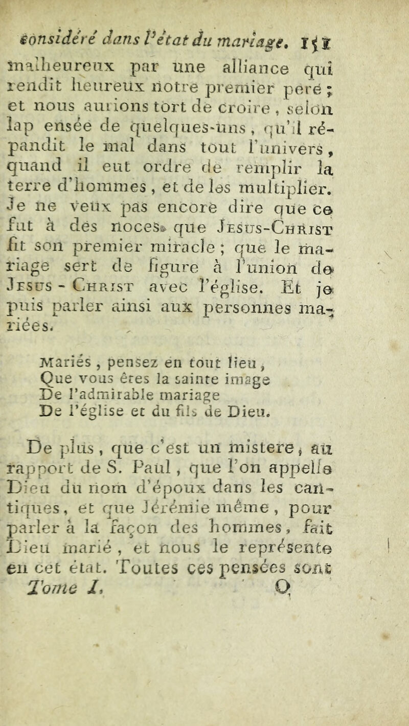 înallienrenx par une alliance qui rendit heureux notre premier poré ; et nous auiions tort de croire , selon îap ensée de quelques-uns , qu’il ré- pandit le mal dans tout l’univers, quand il eut ordre de remplir la terre d’hommes , et de les multiplier. Je ne veux pas encore dire que ce fut k dès noces» que Jésus-Christ fit son premier miracle ; que le ma- riage sert de figure à funion de* Jésus-Christ avec l’église. Et je puis parler ainsi aux personnes ma- riées. Mariés , pensez en tout lieu, Que vous ères la sainte image De l’admirable mariage De l’église et du fils de Dieu. De plus , que c’est un mistere j au rapport de S. Paul, que l’on appei/a Dieu du nom d’époux dans les can- tiques, et que Jérémie même, pour parlera la façon des hommes, fait ÎJieu marié , et nous le représente en cet état. Toutes ces pensées sont Tome /, Q