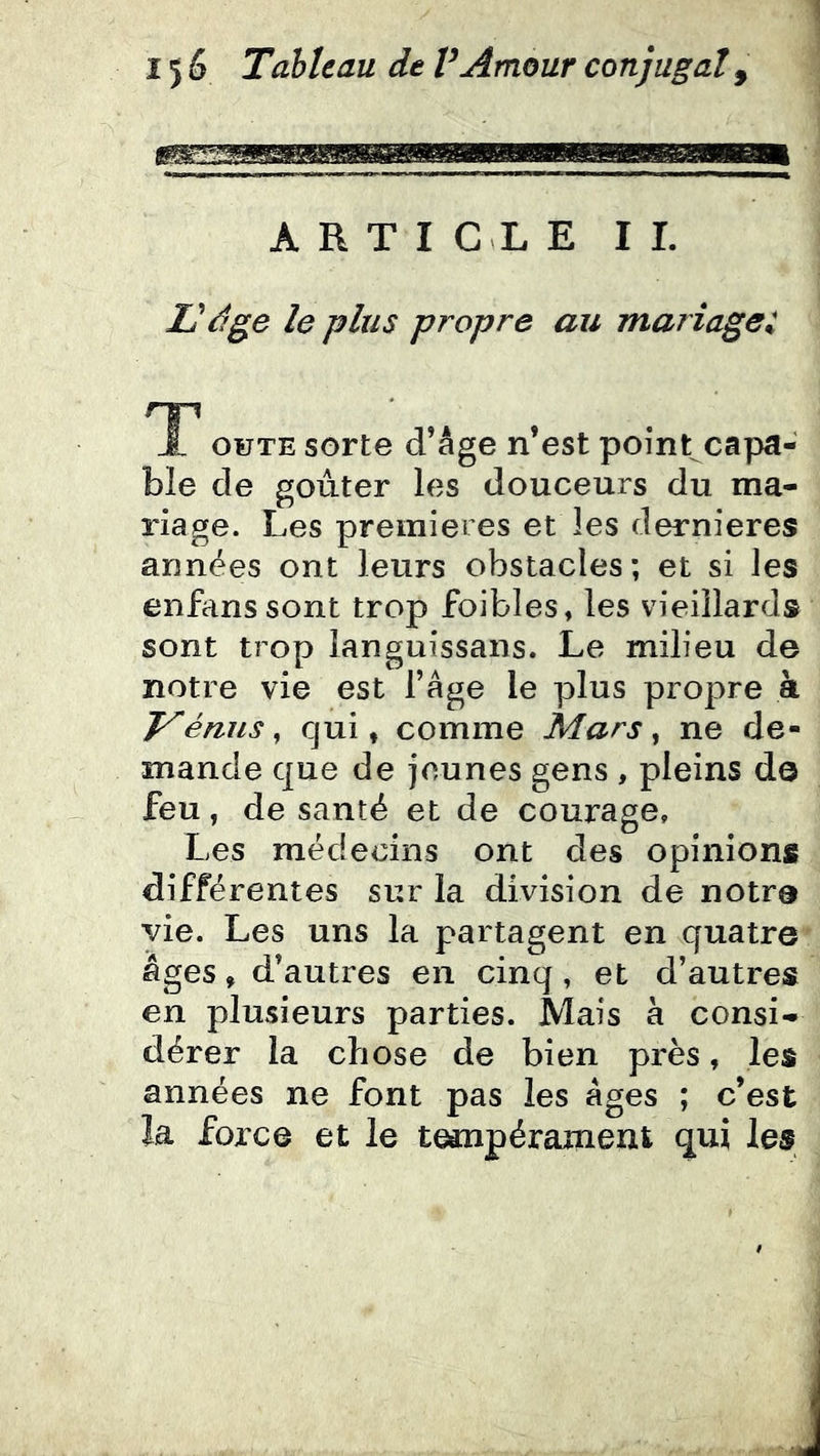 ARTICLE IL L'dge le plus propre au mariage:, 'T' J, ouTE sorte d’âge n’est point capa- ble de goûter les douceurs du ma- riage. Les premières et les dernieres années ont leurs obstacles; et si les enfanssont trop foibles, les vieillards sont trop languissans. Le milieu de notre vie est l’âge le plus propre à V émis ^ qui, comme Mars ^ ne de- mande que de jeunes gens , pleins do feu, de santé et de courage. Les médecins ont des opinions différentes sur la division de notro yie. Les uns la partagent en quatre âges, d’autres en cinq, et d’autres en plusieurs parties. Mais à consi- dérer la chose de bien près, les années ne font pas les âges ; c’est la force et le tempérament qui les