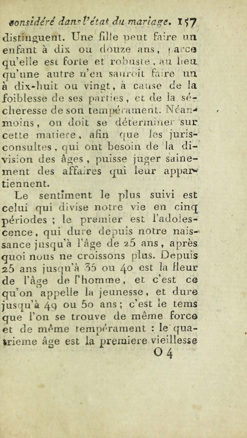 distiiit^uent. Une fille neut Paire un enfant à dix on douze ans, \ a.cc(i quelle est forte et robuste, au bea qu’une autre rj’eu saur(>it fi:re un. a dix-liuit ou vingt, à cause de la foiblesse de ses parties, et de ia sé- cheresse de son teiTipératnent. Néaii-* moins , on doit se détermiîier sur cette matière, afin que les juris- consultes , qui ont besoin de la di- vision des âges , puisse juger saine- ment des affaires qui leur appai>: tiennent. Le sentiment le plus suivi est celui qui divise notre vie en cinq périodes ; le premier est l’adoles- cence, qui dure depuis notre nais- sance jusqu’à fâge de 26 ans, après quoi nous ne croissons plus. Depuis 25 ans jusqu'à 55 ou 40 est la Heur de fâge de fhomme, et c’est ce qu’on'appelle la jeunesse, et dure jusqu’à 4c) ou 5o ans ; c’est le tems que l’on se trouve de même force et de même tempérament : le'qua- trième âge est la première vieillesse