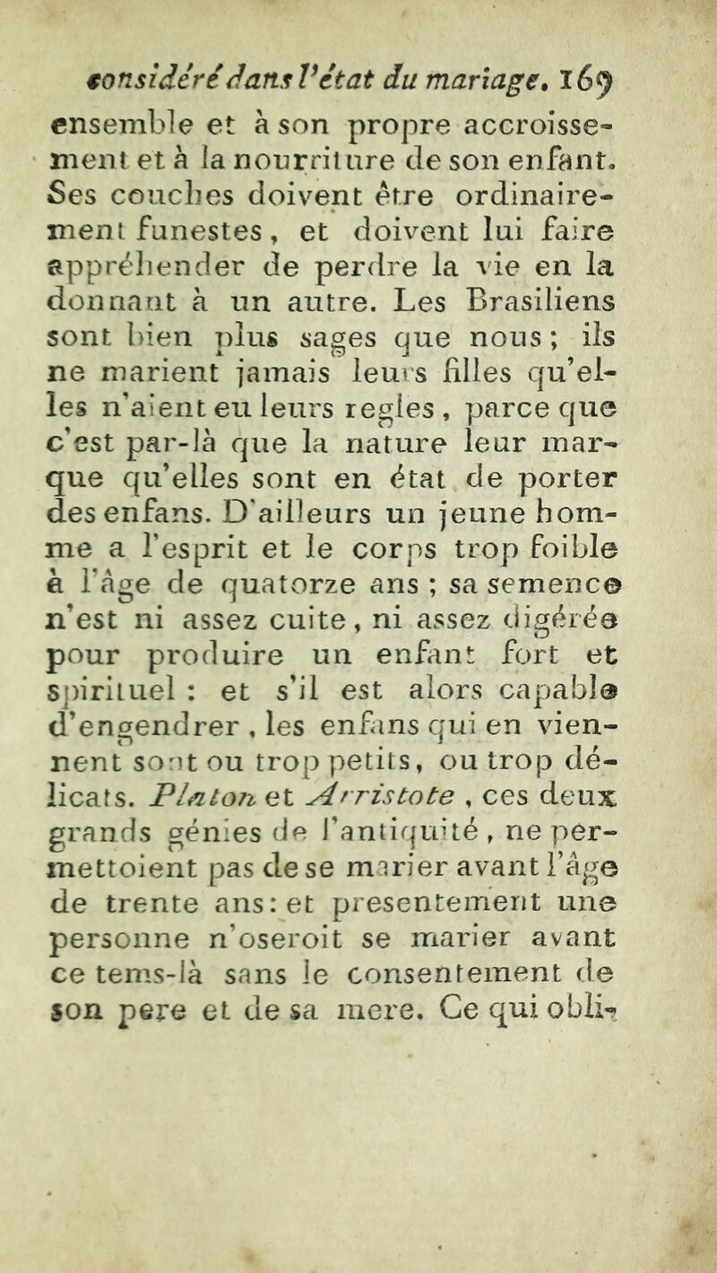 ensemble et à son propre accroisse- ment et h la nourriture de son enfant. Ses couches doivent être ordinaire- ment funestes, et doivent lui faire appréhender de perdre la vie en la donnant à un autre. Les Brésiliens sont bien t)1us sages que nous ; ils ne marient jamais leurs filles qu’el- les n’aient eu leurs réglés , parce que c’est par-là que la nature leur mar- que qu’elles sont en état de porter desenfans. D'ailleurs un jeune hom- me a l’esprit et le corps trop foible è l’àge de quatorze ans ; sa semence n’est ni assez cuite, ni assez digérée pour produire un enfant fort et 5j)iriiuel : et s’il est alors capable d’engendrer , les enfans qui en vien- nent sont ou trop petits, ou trop dé- licats. Pin ton et Arristote , ces deux grands génies de l’antiquité, ne per- mettoient pas de se marier avant l’âge de trente ans: et présentement une personne n’oseroit se marier avant ce tems-là sans le consentement de son pere et de sa mere. Ce qui obli-