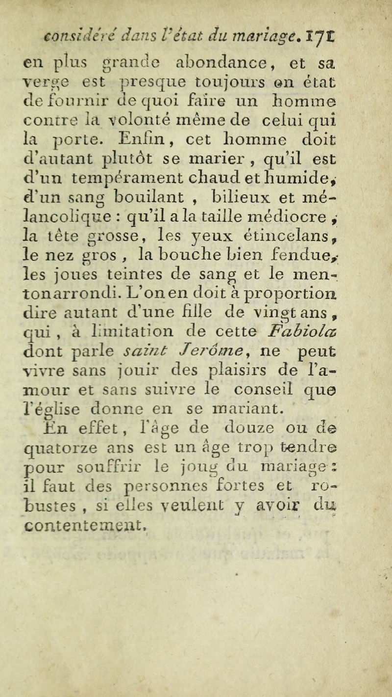 en plus grande abondance, et sa verge est presque toujours en état defoiu'nir de quoi faire un homme contre la volonté même de celui qui la porte. Enlin, cet homme doit d’autant plutôt se marier , qu’il est d’un tempérament chaud et humide, d’un sang boudant , bilieux et mé- lancolique : qu’il a la taille médiocre ,* la tête grosse, les 5^eux étincelans, le nez gros , la bouche bien fendue^ les joues teintes de sang et le men- tonarrondi. L’on en doit à proportion dire autant d’une fille de vingt ans, qui , à limitation de cette Fabiolcû dont parle samt Jej'ô/ne^ ne peut vivre sans jouir des plaisirs de l’a- mour et sans suivre le conseil que l’église donne en se mariant. En effet, fége de douze ou de quatorze ans est un âge trop tendre pour souffrir le joug du mariage : il faut des personnes fortes et ro- bustes , si elles veulent y avoir du contentement.