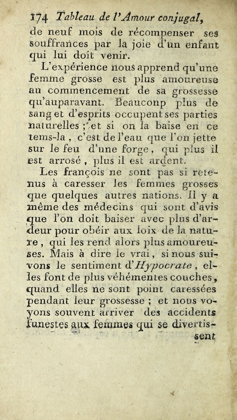 de neuf mois de récompenser ses souffrances par la joie d’un enfant qui lui doit venir. L’expérience nous apprend qu’nne femme grosse est plus amoureuse au commencement de sa grossesse qu’auparavant. Beaucoup plus de sang et d’esprits occupent ses parties ïiaîurelles ;Vet si on la baise en ce tems-la , c’est de Beau que l’on jette sur le feu d’une forge, qui plus il est arrosé , plus il est ardent. Les françois ne sont pas si rete- nus à caresser les femmes grosses que quelques autres nations. 11 y a même des médecins qui sont d’avis que l’on doit baiser avec plus d’ar- deur pour obéir aux loix de la natu- re , qui les rend alors plus amoureu- ses. Mais à dire le vrai, si nous sui- vons le sentiment ^Hypocrate , el- les font de plus véhémentes couches, quand elles ne sont point caressées pendant leur grossesse ; et nous vo- yons souvent arriver des accidents funestes aux femnies qui se divertis- sent