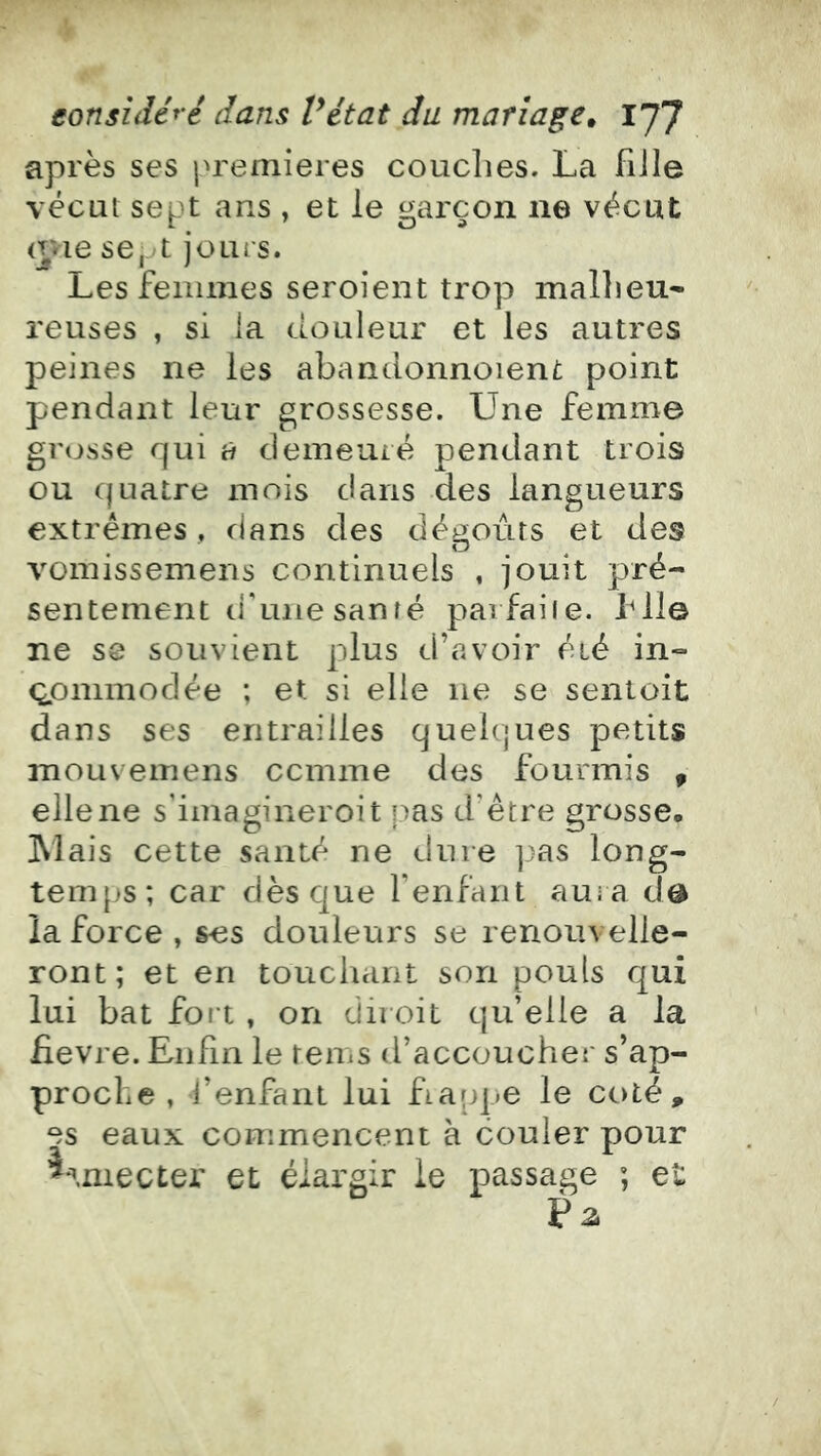 après ses premières couclies. La fiile vécut sept ans , et le garçon ne vécut (Tvie se,jt jours. Les femmes seroient trop mallieu* reuses , si ia douleur et les autres peines ne les abandonnoient point pendant leur grossesse. Une femme grosse qui à demeuré pendant trois ou quatre mois dans des langueurs extrêmes , dans des dégoûts et des vomissemens continuels , jouit pré- sentement d'une santé parfaite, file ne S8 souvient plus d’avoir été in- Qpmmodée ; et si elle ne se sentoit dans ses entrailles quelques petits mouvemens ccmme des fourmis ^ elle ne s'imagineroit pas d’être grosse, Mais cette santé ne dure pas long- temps; car dès que l’enfant aura dô la force , ses douleurs se renouvelle- ront; et en touchant son pouls qui lui bat fort , on diioit qu’elle a la fievre. Enfin le rems d’accoucher s’ap- proche , l’enfant lui fiappe le coté, es eaux commencent à couler pour ^^.niecter et élargir le passage ; et