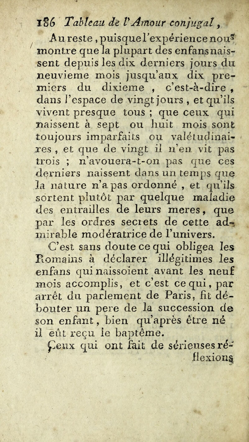 .Au reste, puisque rexpérience nou^ ^ montre que la plupart des enfansnais- sent depuis les dix derniers jours du neuvième mois jusqu’aux dix pre- miers du dixième , c’est-à-dire , dans l’espace de vingt jours , et qu’ils vivent presque tous ; que ceux qui naissent à sept ou huit mois sont toujours imparfaits ou valétudinai- res , et que de vingt il n’en vit pas trois ; n’avouera-t-on pas que ces derniers naissent dans un temps que la nature n’a pas ordonné , et qu’ils sortent plutôt par quelque maladie des entrailles de leurs meres, que par les ordres secrets de cette ad- mirable modératrice de l’univers. C’est sans doute ce qui obligea les Fiomains à déclarer illégitimes les enfans qui naissoient avant les neuf mois accomplis, et c’est ce qui, par arrêt du parlement de Paris, ht dé- bouter un pere de la succession de son enfant, bien qu’après être né il eût reçu le bautême. peux qui ont fait de sérieuses ré- flexion^