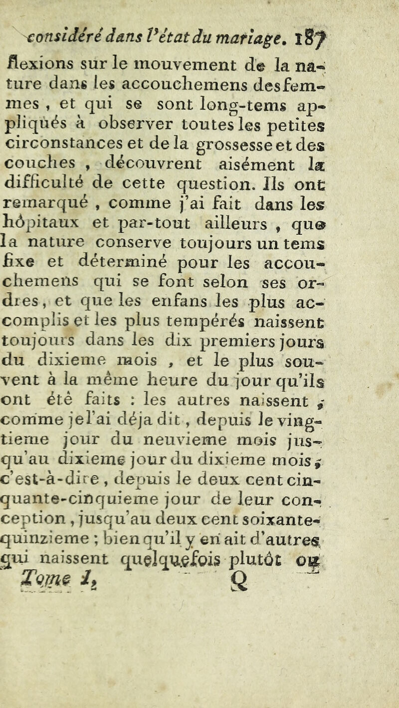 flexions sur le mouvement de la na-; ture dans les accouchemens des fem- mes , et qui se sont long-tems ap- pliqués k observer toutes les petites circonstances et delà grossesse et des couches , découvrent aisément la difficulté de cette question. Ils ont remarqué , comme j’ai fait dans les hôpitaux et par-tout ailleurs , qu® la nature conserve toujours un tems fixe et déterminé pour les accou- chemens qui se font selon ses or« dres, et que les erifans les plus ac- complis et les plus tempérés naissent toujours dans les dix premiers jours du dixième mois , et le plus sou- vent à la même heure du jour qu’ils ont été faits : les autres naissent comme jel’ai déjà dit, depuis Je ving- tième jour du neuvième mois jiisr qu’au dixième jour du dixième mois^ c’est-à-dire , depuis le deux centein- quante-cinquieme jour de leur con- ception , jusqu’au deux cent soixante- quinzieme ; bien qu’il y en ait d’autres, qui naissent quçlqUjgfois plutôt 010 TQjnç 4 Q “7