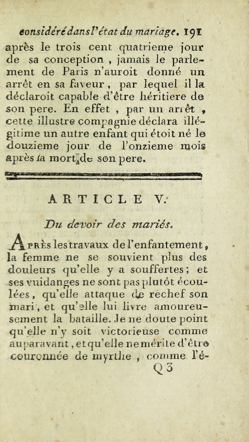 après le trois cent quatrième jour de sa conception , jamais le parle- ment de Paris n’auroit donné un arrêt en sa faveur , par lequel il la déclaroit capable d’être héritière de son pere. En effet , par un ariêt « cette illustre compagnie déclara illé- gitime un autre enfant qui étoit né I0 douzième jour de Ponzieme mois après /a mort^e son pere. ARTICLE V. Du devoir des mariés. .Après les travaux de l’enfantement, la femme ne se souvient plus des douleurs qu’elle y a souffertes ; et ses vuidanges ne sont pas plutôt écou- lées , qu’elle attaque de rechef son mari, et qu’elle lui livre amoureu- sement la bataille. Je ne doute point qu’elle ri’y soit victorieuse comme auj -aravant, etqu’eile ne mérite d’être couroiuiée de inyrtJie , comme l’é-