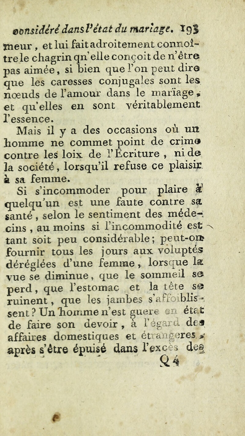 tneur, et lui fait adroitement connoî- trele chagrin qn elle conçoit de n être pas aimée, si bien que Ton peut dire que les caresses conjugales sont les nœuds de l’amour dans le mariage ^ et qu’elles en sont véritablement l’essence. Mais il y a des occasions où un homme ne commet point de crima contre les loix de l’Ecriture , ni de la société, lorsqu’il refuse ce plaisir, à sa femme. Si s’incommoder pour plaire U quelqu'un est une faute contre sa santé, selon le sentiment des méde-i ciiis , au moins si l’incommodité est tant soit peu considérable; peut-Oïl^ fournir tous les jours aux voluptés déréglées d’une femme, lorsque la vue se diminue, que le somnied s& perd, que l’estomac et la tête s@ ruinent, que les jambes s'aFfoiblîs-^ sent ? Un homme n’est guère état de faire son devoir , à l’égard dcf affaires domestiques et é ranger es après s’être épuisé dans l’excès de§
