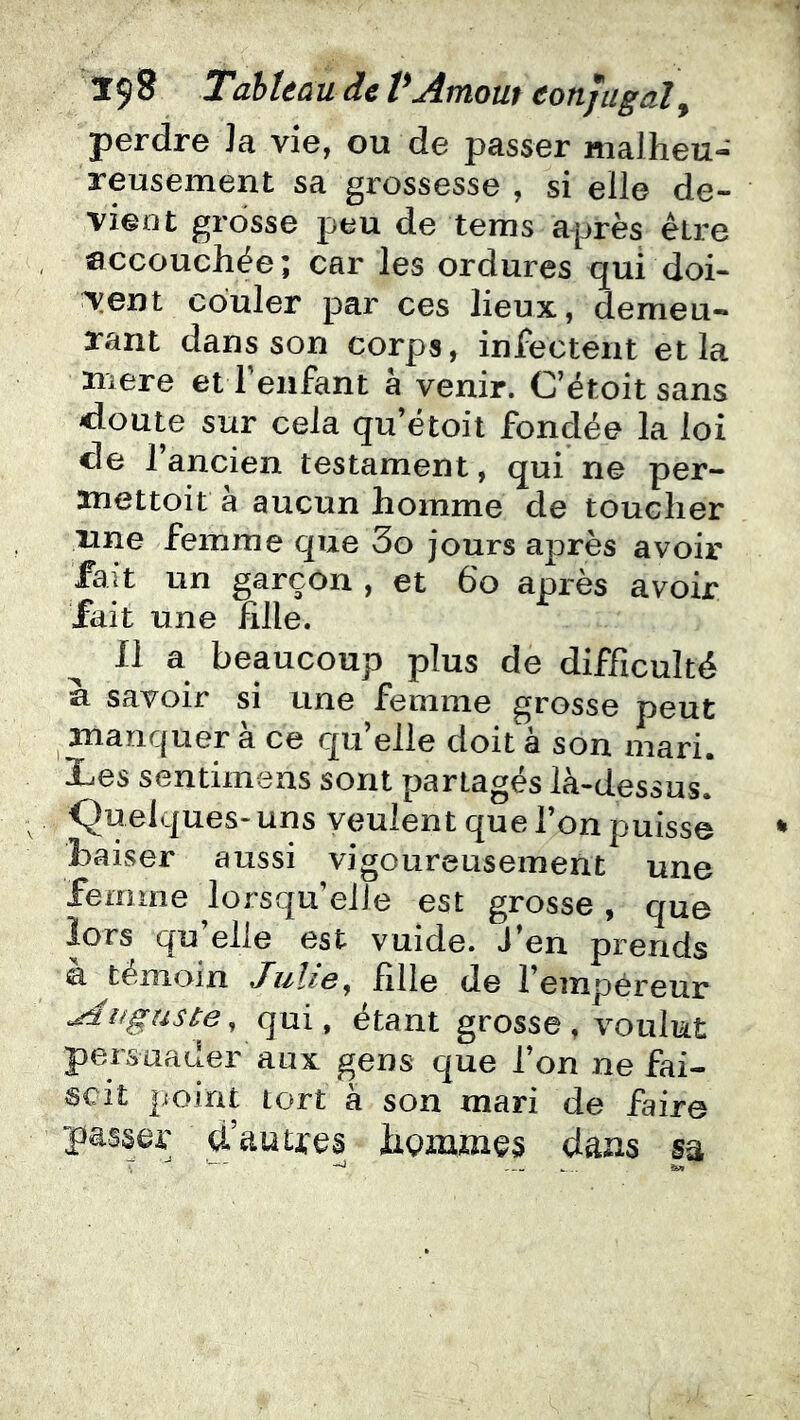 perdre Ja vie, ou de passer malheu- reusement sa grossesse , si elle de- vieot grosse peu de tems après être accouchée; car les ordures qui doi- vent couler par ces lieux, demeu- rant dans son corps, infectent et la xnere et Teiifant à venir. C’étoit sans cloute sur cela qu’étoit fondée la loi de l’ancien testament, qui ne per- anettoit à aucun homme de toucher nne femme que 3o jours après avoir fait un garçon , et 6o après avoir fait une fille. Il a beaucoup plus de difficulté à savoir si une femme grosse peut ^ manquer à ce qu’elle doit à son mari. Les sentimens sont partagés là-dessus. Quelques- uns veulent que l’on puisse baiser aussi vigoureusement une femme lorsqu’elle est grosse , que lors qu’elle est vuide. J’en prends a témoin JuÏig^ fille de l’empéreur Auguste^ qui, étant grosse, voulut persuader aux gens que l’on ne fai- scit point tort à son mari de faire passer d’autres hommes dans sa T --- w...