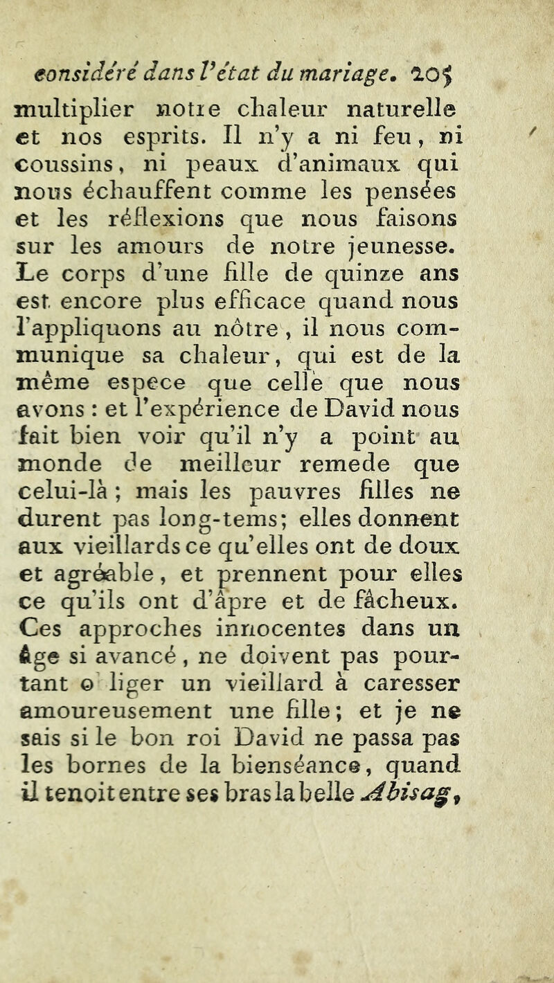 multiplier notie chaleur naturelle et nos esprits. Il n’y a ni feu , ni coussins, ni p^eaux d’animaux qui nous échauffent comme les pensées et les réflexions que nous faisons sur les amours de notre jeunesse. Le corps d’une hile de quinze ans est encore plus efhcace quand nous l’appliquons au nôtre , il nous com- munique sa chaleur, qui est de la même espece que celle que nous avons : et l’expérience de David nous fait bien voir qu’il n’y a point* au monde de meilleur remede que celui-là ; mais les pauvres Hiles ne durent pas long-tems; elles donnent aux vieillards ce qu’elles ont de doux et agréable, et prennent pour elles ce qu’ils ont d’âpre et de fâcheux. Ces approches innocentes dans un , âge si avancé, ne doivent pas pour- tant O liger un vieillard à caresser amoureusement une Hile ; et je ne sais si le bon roi David ne passa pas les bornes de la bienséance, quand il tenoit entre ses bras la belle Abüag^