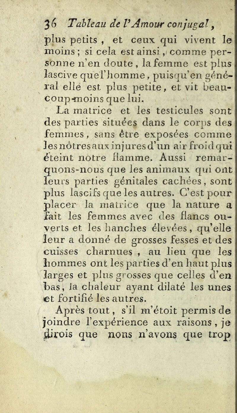 plus petits , et ceux qui vivent le moins ; si cela est ainsi, comme per- sonne n’en cloute , la femme est plus lascive cjuei’homme, puisqu’on géné- ral elle est plus petite, et vit beau- coup-moins que lui. La matrice et les testicules sont des parties situées dans le corps des femmes, sans être exposées comme les nôtres aux injures d’un air froid qui éteint notre flamme. Aussi remar- quons-nous que les animaux qui ont leurs parties génitales cachées, sont plus lascifs que les autres. C’est pour placer la matrice que la nature a fait les femmes avec des flancs ou- verts et les hanches élevées, qu’elle leur a donné de grosses fesses et des cuisses charnues , au lieu que les hommes ont les parties d’en haut plus larges et plus grosses que celles d’en Las, la chaleur ayant dilaté les unes et fortifié les autres. Après tout, s’il m’étoit permis de joindre l’expérience aux raisons , je que nous n’avons que trop