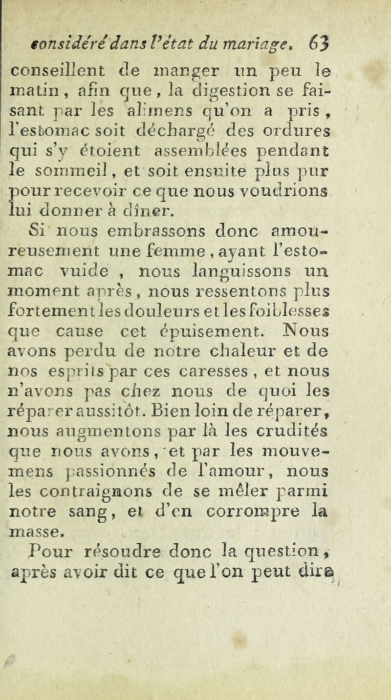 conseillent de manger im peu le matin , afin crue , la digestion se fai- sant par les ahrnens qu’on a pris , resbomac soit déchargé des ordures qui s’y étoient assemblées pendant le sommeil, et soit ensuite pins pur pour recevoir ce c|ue nous voudrions lui donner a dîner. Si nous embrassons donc amou- reusement une femme , ayant l’esto- mac vuide , nous languissons un moment après, nous ressentons plus fortement les douleurs et les foiblesses que cause cet épuisement. IMous avons perdu de notre chaleur et de nos esprits par ces caresses , et nous n’avons pas chez nous de quoi les réparer aussitôt. Bien loin de réparer , nous augmentons par là les crudités que nous avons, et par les mouve- mens passionnés de l’amour, nous les contraignons de se mêler parmi notre sang, et d’en corrompre la masse. Pour résoudre donc la question, après avoir dit ce que Ton peut dir©