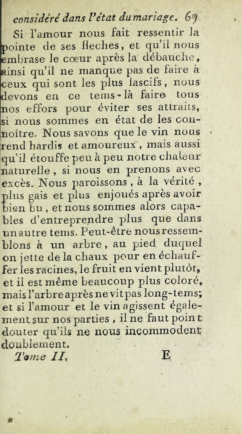 Si l’amour nous fait ressentir la pointe de ses fléchés, et qu’il nous embrase le cœur après la débauche, ainsi qu’il ne manque pas de faire à ceux qui sont les plus lascifs, nous devons en ce teins**la fairo tous nos effors pour éviter ses attraits, si nous sommes en état de les con- noîtrec Nous savons que le vin nous rend hardis et amoitreux , mais aussi qu’il étouffe peu à peu notre chaleur naturelle , si nous en prenons avec excès. Nous paroissons , à la vérité , plus gais et plus enjoués apres avoir bien bu , et nous sommes alors capa- bles d’entreprendre plus que dans unautre tems. Peut-être nous ressem- blons à un arbre , au pied duquel on jette de la chaux pour en échauf- fer les racines, le fruit en vient plutôt, et il est même beaucoup plus coloré, mais l’arbreaprès ne vitpas long-tems; et si l’amour et le vin agissent égale- ment sur nos parties , il ne faut poin t douter qu’ils ne nous incommodent doublement. T<i?ne //, E