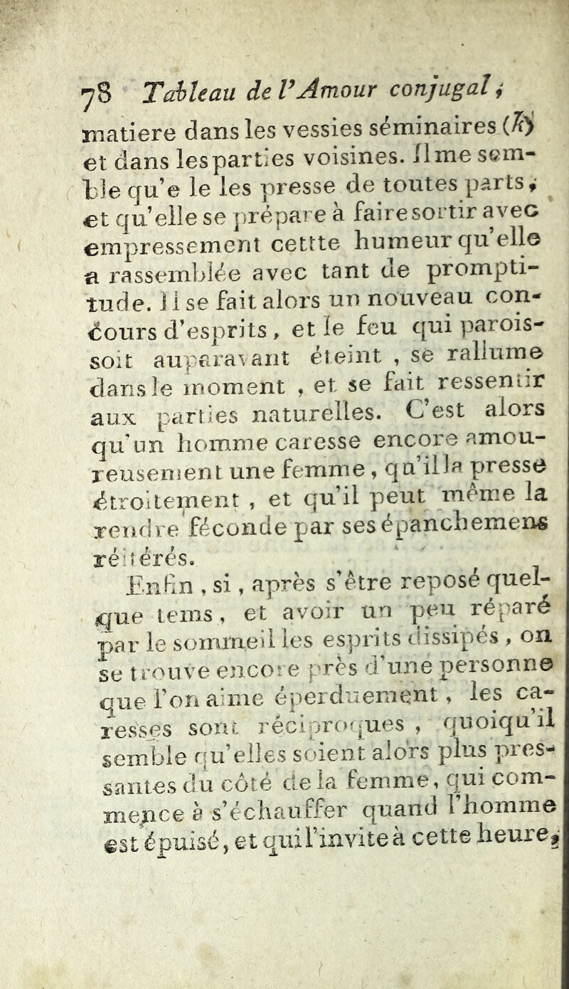 matière dans les vessies séminaires (M et dans les parties voisines, lime sem- l'Je qu’e le les presse de toutes parts,- et quelle se prépare à faire sortir avec empressement cettte humeur quelle n rassembiée avec tant ue prompti- tude. 1 i se fait alors un nouveau con- cours d’esprits , et le feu qui parois- soit auparavant étojnt , sé rallume dans le moment , et se fait^ ressentir aux parties naturelles. C’est alors au'un homme caresse encore amou- reusenient une femme , qu liJa presse Ctroilement , et qu’il peut meme la rendre féconde par sesépanchemens réitérés. Enfn » si, après s’étre reposé quel- que tems, et avoir un peu réparé par le sommeilles esprits dissipés , on se t rouve encore près d’une personne que l’on aime éperduement, les ca- resses soru réciproques , quoiqu il semble rut elles st.)ient alors plus pies- saiites du cote cle la femme, qni com- mence è s’échauffer quand l’homme est épuisé, et qui l’invite à cette heures