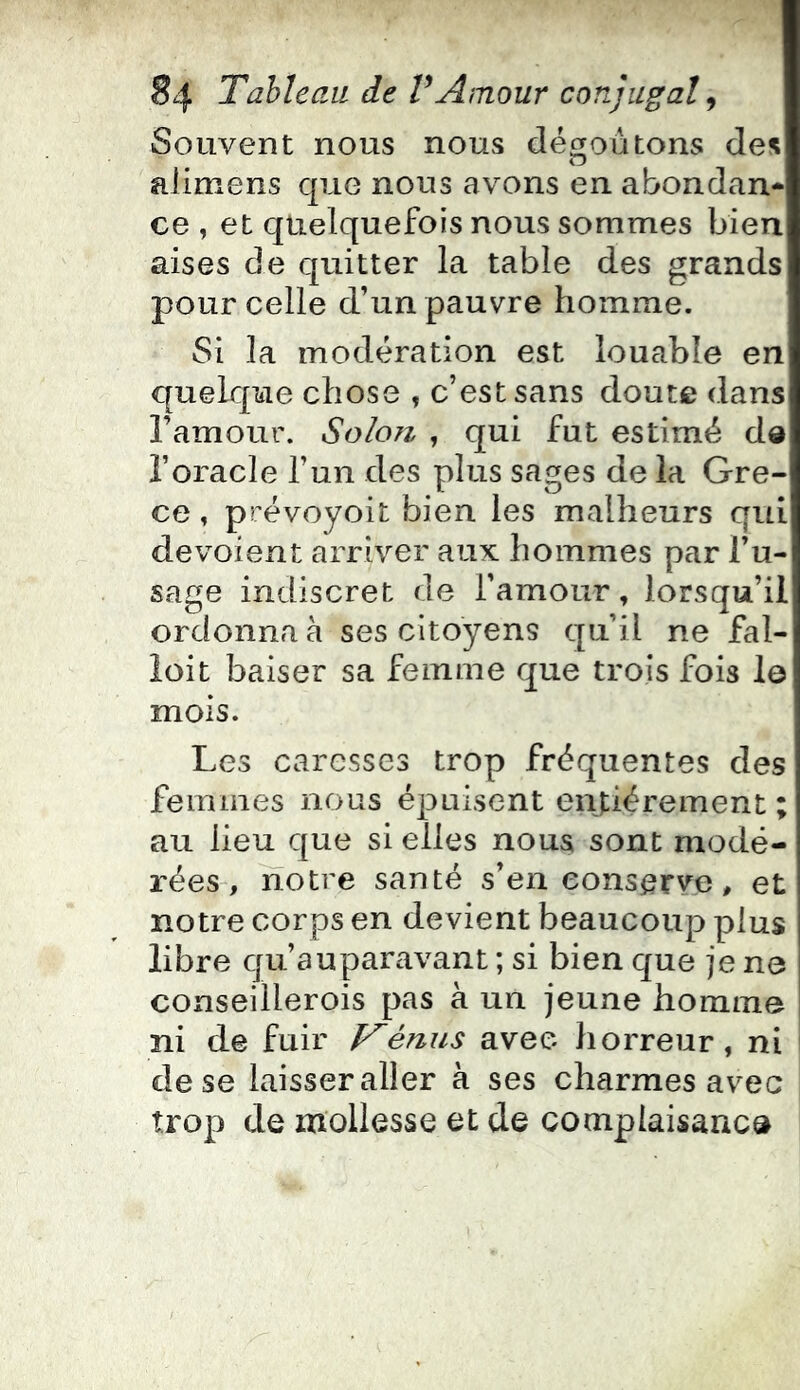 Souvent nous nous dégoûtons des aiimens que nous avons en abondan- ce , et quelquefois nous sommes bien aises de quitter la table des grands pour celle d’un pauvre homme. Si la modération est louable en quelque chose , c’est sans doute dans l’amour. Solo?i , qui fut estimé de l’oracle l’un des plus sages de la Grè- ce , prévoyoit bien les malheurs qui dévoient arriver aux hommes par l’u- sage indiscret de l’amour, lorsqu’il ordonna à ses citoyens qu’il ne fal- ioit baiser sa femme que trois fois I0 mois. Les caresses trop fréquentes des femmes nous épuisent entièrement ; au lieu que si elles noua sont modé- rées-, notre santé s’en conserve, et notre corps en devient beaucoup plus libre qu’auparavant ; si bien que je ne conseillerois pas à un jeune homme ni de fuir é/ius avec horreur, ni 1 de se laisser aller à ses charmes avec trop de mollesse et de complaisance