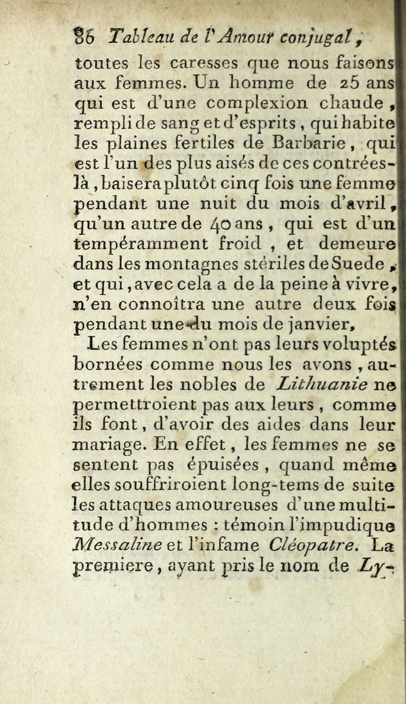 toutes les caresses que nous faisons aux femmes. Un homme de 26 ans qui est d’une complexion chaude , rempli de sang et d’esprits , qui habite les plaines fertiles de Barbarie, qui est l’un des plus aisés de ces contrées- là, baisera plutôt cinq fois une femme pendant une nuit du mois d’avril, qu’un autre de 40 ans, qui est d’un tempéramment froid , et demeure dans les montagnes stériles deSuede , et qui, avec cela a de la peine à vivre, n’en connoitra une autre deux fois pendant une*du mois de janvier. Les femmes n’ont pas leurs voluptés bornées comme nous les avons , au- trement les nobles de Litliuaîiie no permettroient pas aux leurs , comme ils font, d’avoir des aides dans leur mariage. En effet, les femmes ne so sentent pas épuisées , quand même elles souffriroient long-tems de suite les attaques amoureuses d’une multi- tude d’hommes : témoin l’impudique Messaline et l’infame Cléopâtre, La preiiiiere, ayant pris le nom de