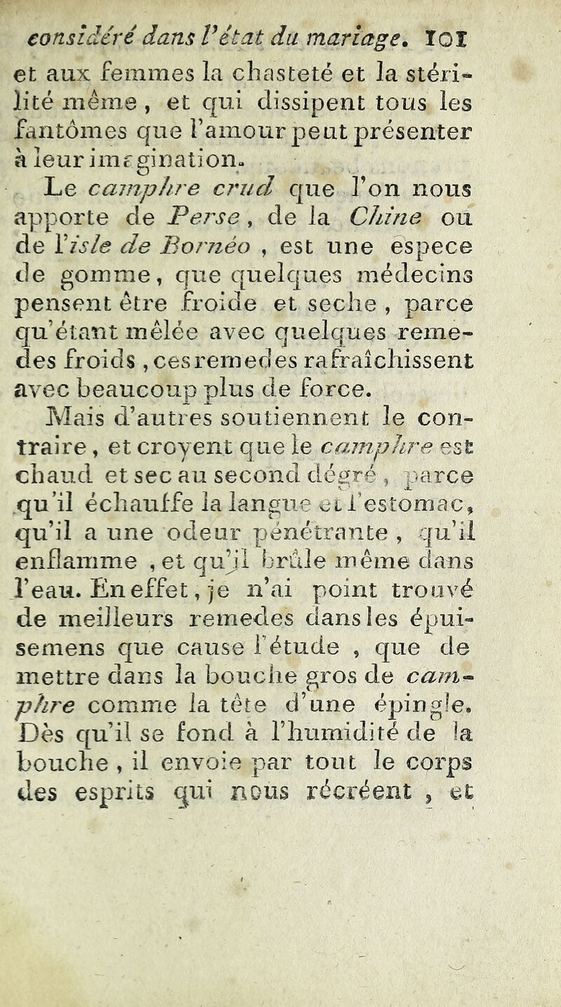 et aux femmes la chasteté et la stéri- lité même , et qui dissipent tous les fantômes que ramour peut présenter à leur imrginatiom Le cainpltre ciuicl que l’on nous apporte de Perse, de la Chine ou de Yisle de Bornéo , est une espece de gomme, que quelques médecins pensent être froide et seclie , parce qu’étant mêlée avec quelques remé- dies froids ,cesremedes rafraîchissent avec beaucoup plus de force. Mais d’autres soutiennent le con- traire , et croyent que le camphre est chaud et sec au second degré , parce qu’il échauffe la langue l’estomac, qu’il a une odeur pénétrante , qu’il enflamme , et quqi brdle même dans l’eau. En effet, ]‘e n’ai point trouvé de meilleurs remedes dans les épui- se mens que cause f étude , que de mettre dans la bouche gros de cam^ phre comme la tête d’une épingle. Dès qu’il se fond à l’humidité de la bouche , il envoie par tout le corps des esprits qui nous récréent , et