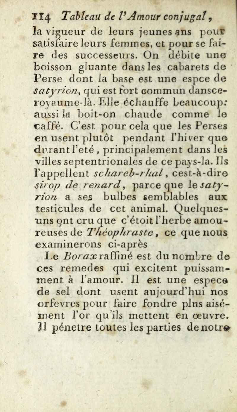 la vis ueur de leurs jeunes ans pour satisfaire leurs femmes, et pour se fai- re des successeurs. On débite une boisson gluante dans les cabarets de Perse dont la base est une espce de satyrion^ qui est fort commun dansce- loyaume-ià. Elle échauffe beaucoup; aussi la boit-on chaude comme le caffé. C’est pour cela que les Perses en usent plutôt pendant l’hiver que durant l’eté, principalement dans les villes septentrionales de ce pa,ys-Ja. Ils l’appellent schareb-7'hal ^ cest-à-dire sirojj de renard^ parce que \Q5aty^ rion a ses bulbes semblables aux testicules de cet animal. Quelques- uns ont cru que c’étoit l’herbe amou- reuses de Théophraste, ce que nous examinerons ci-après Le Borax raffiné est du nombre do ces remedes qui excitent puissam- ment à l’amour. Il est une espece de sel dont usent aujourd’hui nos orfèvres pour faire fondre plus aisé- ment l’or qu’ils mettent en oeuvre. 11 pénétré toutes les parties denotr^