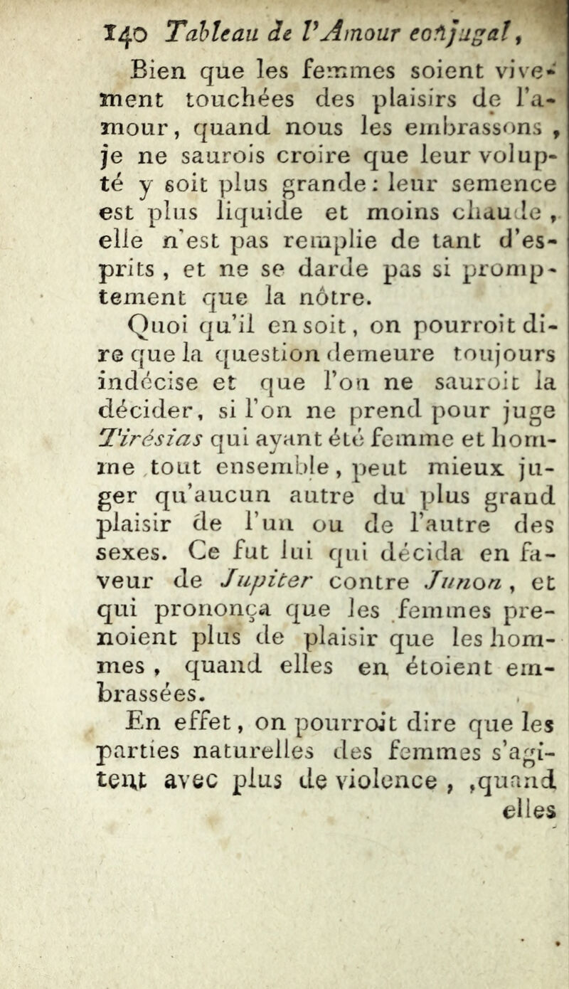 140 Tahltau de VAmour eofijugal ^ Bien que les femmes soient vive* ment touchées des plaisirs de l’a- mour , quand nous les eiiibrass<^)ns , je ne saurois croire que leur volup- té y soit plus grande: leur semence est plus liquide et moins chaude , elle n'est pas remplie de tant d’es- prits , et ne se darde pas si promp- tement que la nôtre. Quoi qu’il en soit, on pourroit di- re que la question demeure toujours indécise et que l’on ne sauroit la décider, si l’on ne prend pour juge l'irésias qui ayant été femme et hom- me .tout ensemble , peut mieux ju- ger qu’aucun autre du plus grand plaisir de l’un ou de l’autre des sexes. Ce fut lui qui décida en fa- veur de Jupiter contre Jiinon , et qui prononça que les femmes pre- noient plus de plaisir que les hom- mes , quand elles en étoient em- brassées. En effet, on pourroit dire que les parties naturelles des femmes s’agi- tent avec plus de violence , ,quand elles