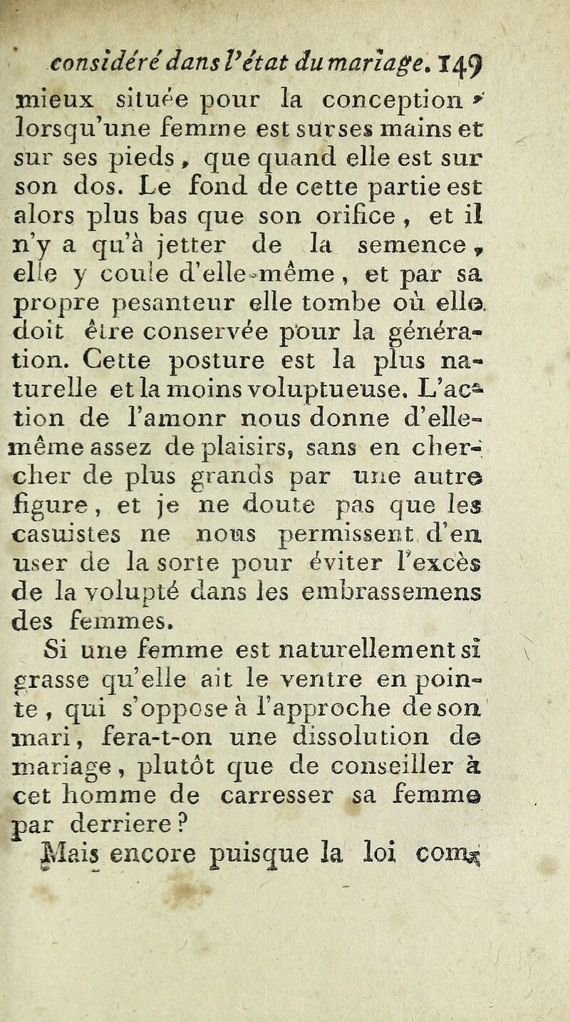 mieux située pour la conception ^ lorsqu’une femme est surses mains et sur ses pieds ^ que quand elle est sur son dos. Le fond de cette partie est alors plus bas que son orifice , et il n’y a qu’à jetter de la semence, elle y coule d’elle-même , et par sa propre pesanteur elle tombe où ello. doit être conservée pour la généra- tion. Cette posture est la plus na- turelle et la moins voluptueuse, L’ac^ tien de l’amonr nous donne d’elle- même assez de plaisirs, sans en cher- cher de plus grands par une autre figure, et je ne doute pas que les casuistes ne nous permissent d’en user de la sorte pour éviter fexcès de la volupté dans les embrasseinens des femmes. Si une femme est naturellement si grasse quelle ait le ventre en poin- te , qui s’oppose à l’approche de son mari, fera-t-on une dissolution d© mariage, plutôt que de conseiller à cet homme de carresser sa femm© par derrière ? |iîais encore puisque la loi com^