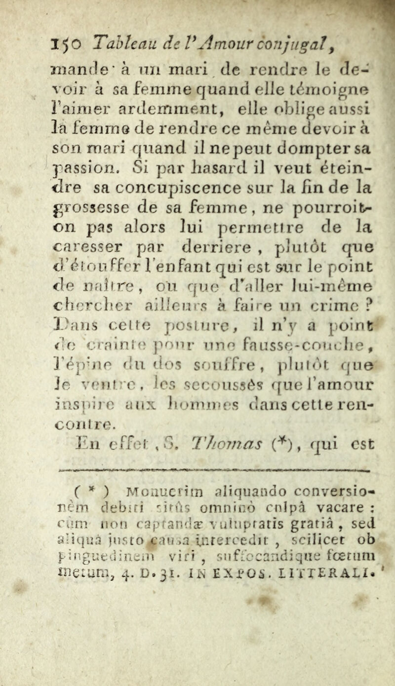 mande* à un mari, de rendre le de- voir à sa femme quand elle lémoigne l’aimer ardemment, elle oblige aussi là femme de rendre ce meme devoir à son mari quand il nepeut dompter sa passion. Si par liasard il veut étein- <Ire sa concupiscence sur la fin de la grossesse de sa femme, ne pourroil>- on pas alors lui permetfre de la caresser par derrière , plutôt que d’ôron Ffer l'enfant qui est sur le point de iifibre, ou que d^aller lui-méme ebereber ailleurs à faire un crime ? ].)aus celte j)üslrii-c, il n’y a point i'o crainifî j^onr une fausse-couebe, J’épbie f!u dos souffre, pbilr>t que Je vmuro, les sccoussés ([uefarnour insuij’C aux iunuu'es dans cette ren- i coni re. En effet , fi. TJiomas A) > qui est C * ) Moaucrim aliqiiando conversio- rèm debiri •’.iMtç omnino cnlpà vacare : rùni iioîi caprandæ Vulnpratis gratiâ , sed aliquà justo cnt?>a inrercedir , scilicet ob }-ingiîtîuinein vifi , snffocandiqiie fœtiim metura, 4. D.31. lis EXjeos. iiïierali.