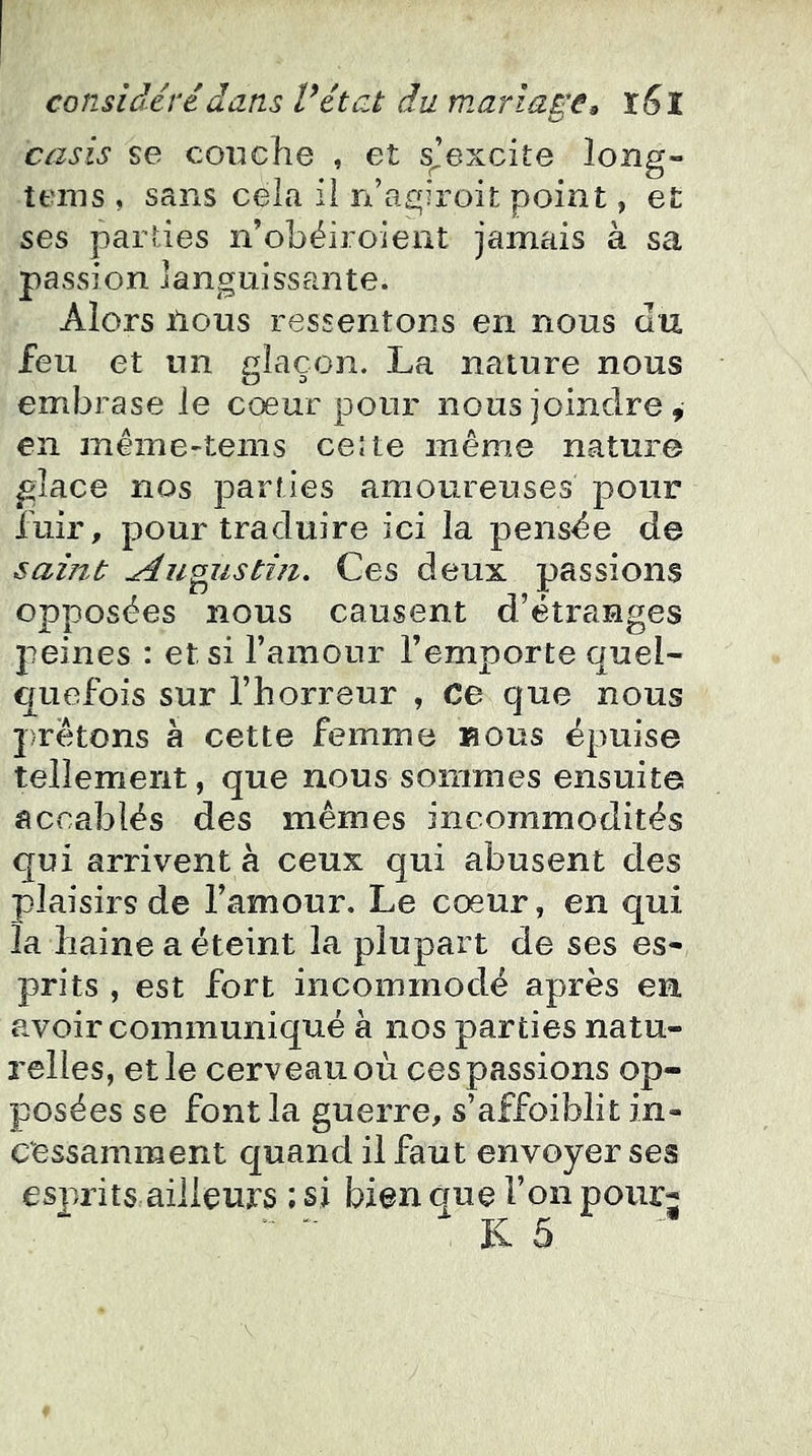 casis se couche , et s^’excite long- tenis , sans cela il n’agiroit point, et ses parties n’obéiroient jamais à sa passion languissante. Alors ilous ressentons en nous au feu et un glaçon. La nature nous embrase le cœur pour nous joindre , en même-tems celte même nature glace nos parties amoureuses pour fuir, pour traduire ici la pensée de saiïtt ^uoustiii. Ces deux passions opposées nous causent d’étranges jieines : et si l’amour l’emporte quel- quefois sur l’horreur , Ce que nous prêtons k cette femme nous épuise tellement, que nous sommes ensuite accablés des mêmes incommodités qui arrivent à ceux qui abusent des plaisirs de l’amour. Le cœur, en qui la haine a éteint la plupart de ses es- prits , est fort incommodé après en avoir communiqué à nos parties natu- relles, elle cerveau où ces passions op- posées se font la guerre, s’affoiblit in- cessamment quand il faut envoyer ses esj)rits ailleurs ; si bien que l’on poiirj