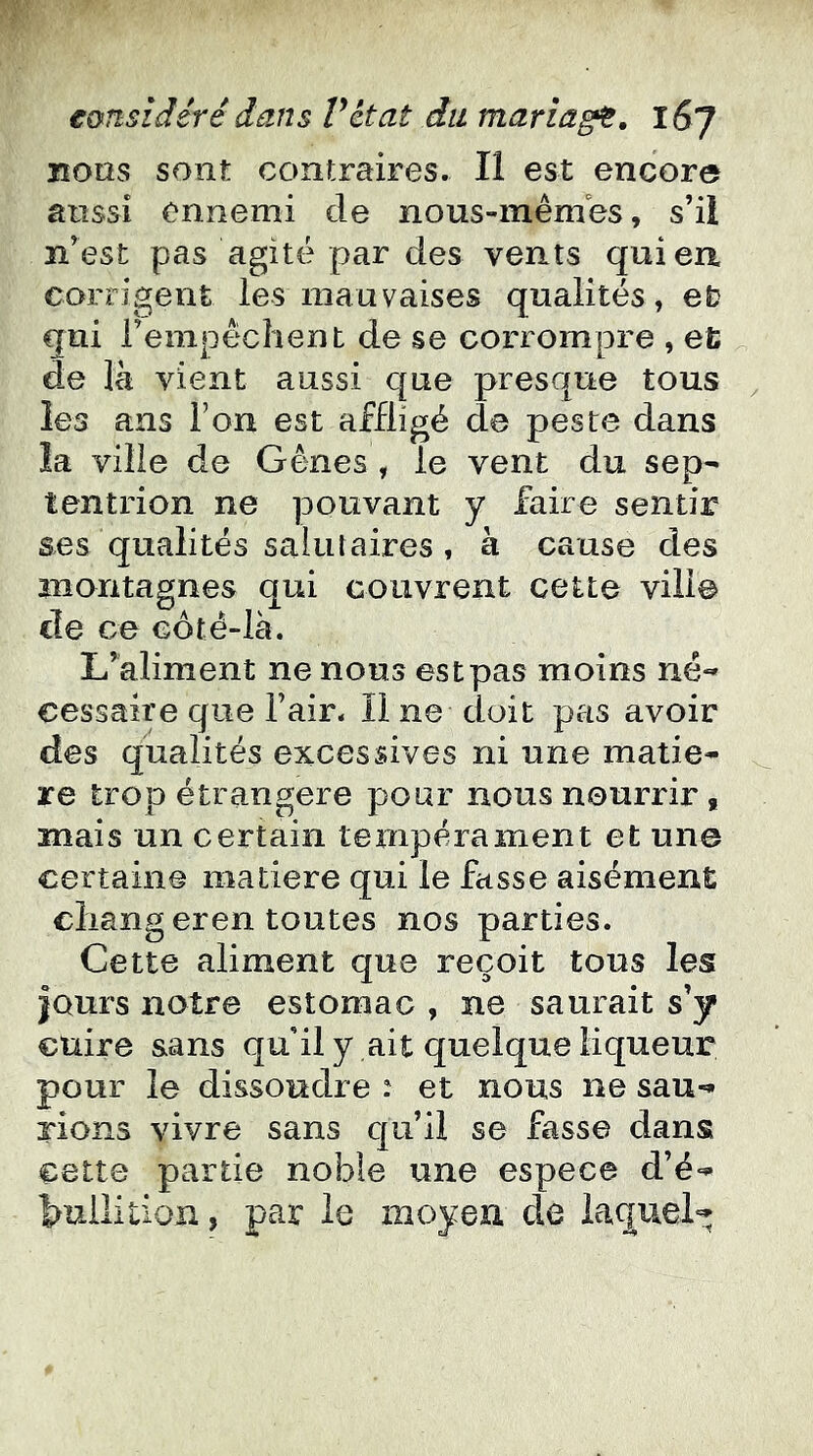 Koas sont contraires. Il est encore aussi ennemi de nous-mêmes, s’il n’est pas agité par des vents qui en corrigent les mauvaises qualités, et qui l’empêchent de se corrompre , et de là vient aussi que presque tous les ans Ton est affligé de peste dans la ville de Gênes , le vent du sep- tentrion ne pouvant y faire sentir ses qualités salutaires , à cause des montagnes qui couvrent cette ville de ce côté-là. L’aliment ne nous estpas moins né- cessaire que l’air. Il ne doit pas avoir des qualités excessives ni une matiè- re trop étrangère pour nous nourrir, mais un certain tempérament et une certaine matière qui le fasse aisément cliang eren toutes nos parties. Cette aliment que reçoit tous les Jours notre estomac , ne saurait s’y cuire sans qu il y ait quelque liqueur pour le dissoudre : et nous ne sau-» rions vivre sans qu’il se fasse dans cette partie noble une espece d’é- Wüition, par le moyen de laquel-^