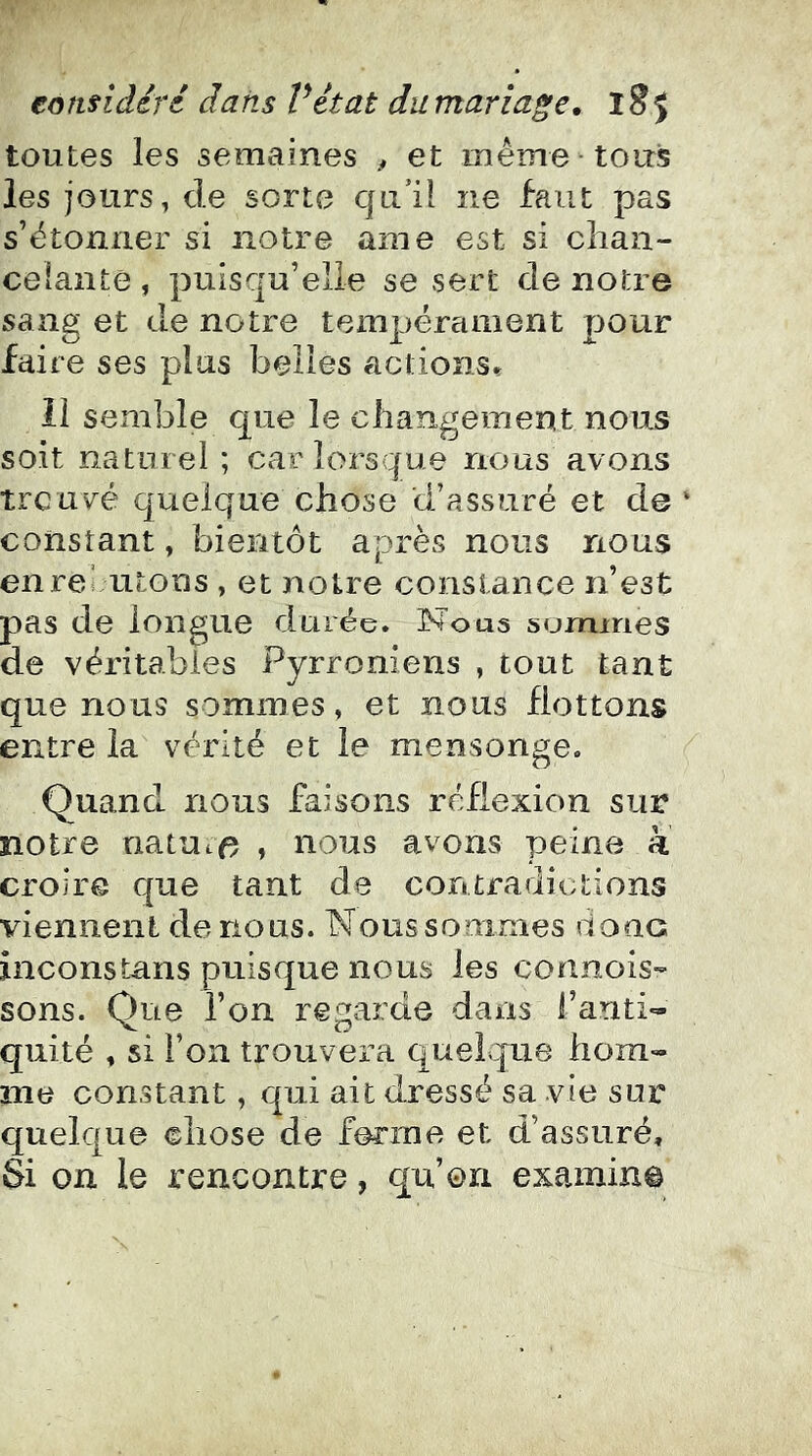 toutes les semaines , et même tous les jours, de sorte qu’il ne faut pas s’étonner si notre ame est si chan- celante , puisqu’elle se sert de notre sang et de notre tempérament pour faire ses plus belles actions» Il semble que le changement nous soit naturel ; car lorsque nous avons treuvé quelque chose d’assuré et de ‘ constant, bientôt après nous nous enreiuitons , et notre constance n’est pas de longue durée. Nous surmries de véritables Pyrroniens , tout tant que nous sommes, et nous flottons entre la vérité et le mensonge. Quand nous faisons réflexion sur notre natutf? , nous avons peine à croire que tant de contradictions viennent de nous. Noussommes donc incons tans puisque nous les connois- sons. Que l’on regarde dans l’anti- quité , si l’on trouvera quel^que hom- me constant, qui ait dressé sa vie sur quelque chose de ferme et d’assuré. Si on le rencontre, qu’on examina