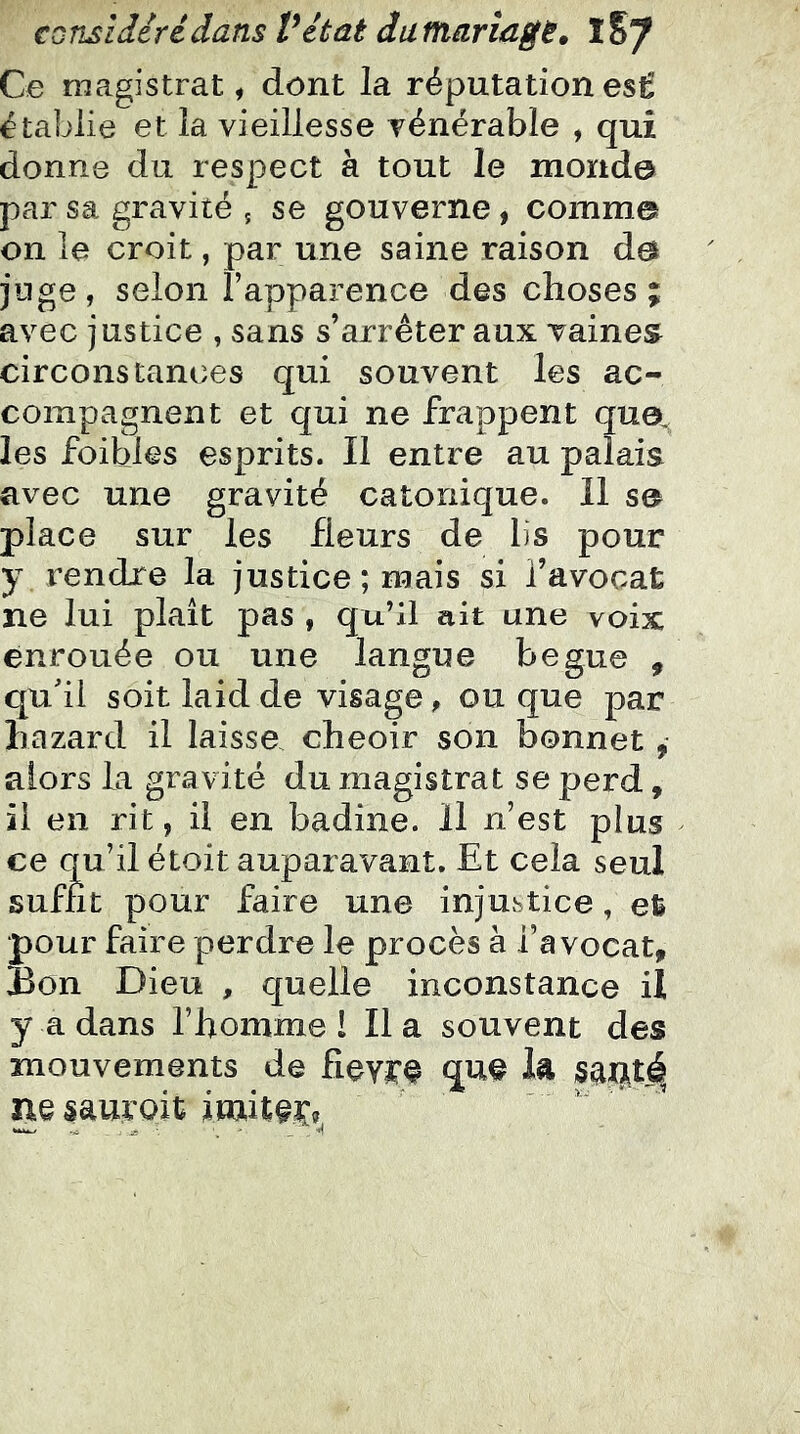 Ce magistrat ^ dont la réputation esÊ établie et la vieillesse vénérable , qui donne du respect à tout le monde par sa gravité ; se gouverne, comme on le croit, par une saine raison de jnge, selon l’apparence des choses; avec justice , sans s’arrêter aux vaines circonstances qui souvent les ac- compagnent et qui ne frappent quo^ les foibles esprits. Il entre au palais avec une gravité catonique. 11 se place sur les fleurs de lis pour y rendre la justice; mais si l’avocat ne lui plaît pas , qu’il ait une voix enrouée ou une langue begue , qu'il soit laid de visage, ou que par hazard il laisse cheoir son bonnet, alors la gravité du magistrat se perd, il en rit, il en badine. H n’est plus ce qu’il étoit auparavant. Et cela seul suffit pour faire une injustice, et pour faire perdre le procès à l’avocat. Bon Dieu , quelle inconstance il y a dans l’homme 1 lia souvent des mouvements de fievï*^ la ne sauroit